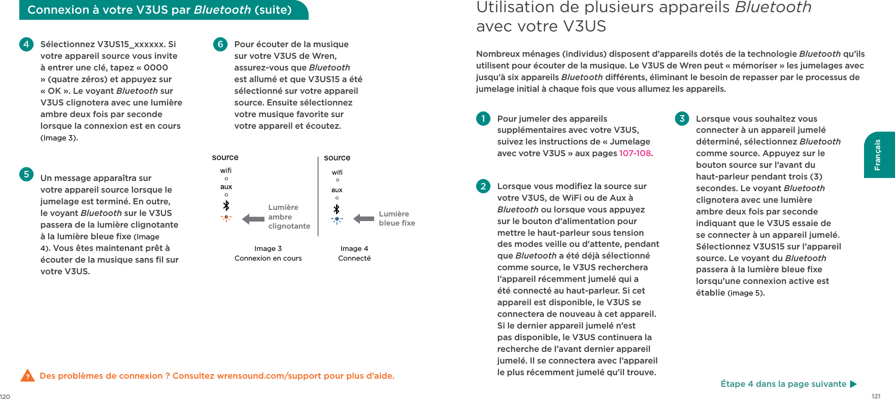 121120FrançaisDes problèmes de connexion ? Consultez wrensound.com/support pour plus d’aide.  Pour écouter de la musique sur votre V3US de Wren, assurez-vous que Bluetooth est allumé et que V3US15 a été sélectionné sur votre appareil source. Ensuite sélectionnez votre musique favorite sur votre appareil et écoutez. Sélectionnez V3US15_xxxxxx. Si votre appareil source vous invite à entrer une clé, tapez « 0000 » (quatre zéros) et appuyez sur « OK ». Le voyant Bluetooth sur V3US clignotera avec une lumière ambre deux fois par seconde lorsque la connexion est en cours (Image 3).  Un message apparaîtra sur votre appareil source lorsque le jumelage est terminé. En outre, le voyant Bluetooth sur le V3US passera de la lumière clignotante à la lumière bleue ﬁxe (Image 4). Vous êtes maintenant prêt à écouter de la musique sans ﬁl sur votre V3US.Image 3Connexion en coursImage 4ConnectéConnexion à votre V3US par Bluetooth (suite) Pour jumeler des appareils supplémentaires avec votre V3US, suivez les instructions de « Jumelage avec votre V3US » aux pages 107-108. Lorsque vous modiﬁez la source sur votre V3US, de WiFi ou de Aux à Bluetooth ou lorsque vous appuyez sur le bouton d’alimentation pour mettre le haut-parleur sous tension des modes veille ou d’attente, pendant que Bluetooth a été déjà sélectionné comme source, le V3US recherchera l’appareil récemment jumelé qui a été connecté au haut-parleur. Si cet appareil est disponible, le V3US se connectera de nouveau à cet appareil. Si le dernier appareil jumelé n’est pas disponible, le V3US continuera la recherche de l’avant dernier appareil jumelé. Il se connectera avec l’appareil le plus récemment jumelé qu’il trouve. Lorsque vous souhaitez vous connecter à un appareil jumelé déterminé, sélectionnez Bluetooth comme source. Appuyez sur le bouton source sur l’avant du haut-parleur pendant trois (3) secondes. Le voyant Bluetooth clignotera avec une lumière ambre deux fois par seconde indiquant que le V3US essaie de se connecter à un appareil jumelé. Sélectionnez V3US15 sur l’appareil source. Le voyant du Bluetooth passera à la lumière bleue ﬁxe lorsqu’une connexion active est établie (image 5). Nombreux ménages (individus) disposent d’appareils dotés de la technologie Bluetooth qu’ils utilisent pour écouter de la musique. Le V3US de Wren peut « mémoriser » les jumelages avec jusqu’à six appareils Bluetooth diérents, éliminant le besoin de repasser par le processus de jumelage initial à chaque fois que vous allumez les appareils.Utilisation de plusieurs appareils Bluetooth avec votre V3USÉtape 4 dans la page suivanteLumière ambre clignotanteLumière bleue ﬁxe