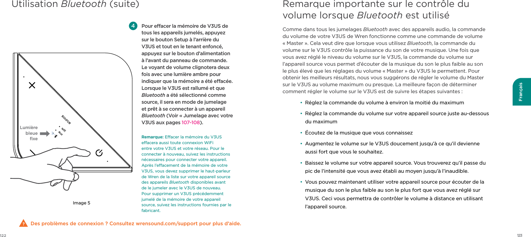 123122FrançaisDes problèmes de connexion ? Consultez wrensound.com/support pour plus d’aide.  Pour eacer la mémoire de V3US de tous les appareils jumelés, appuyez sur le bouton Setup à l’arrière du V3US et tout en le tenant enfoncé, appuyez sur le bouton d’alimentation à l’avant du panneau de commande. Le voyant de volume clignotera deux fois avec une lumière ambre pour indiquer que la mémoire a été eacée. Lorsque le V3US est rallumé et que Bluetooth a été sélectionné comme source, il sera en mode de jumelage et prêt à se connecter à un appareil Bluetooth (Voir « Jumelage avec votre V3US aux pages 107-108).  Remarque:Eacer la mémoire du V3US eacera aussi toute connexion WiFi entre votre V3US et votre réseau. Pour le connecter à nouveau, suivez les instructions nécessaires pour connecter votre appareil. Après l’eacement de la mémoire de votre V3US, vous devez supprimer le haut-parleur de Wren de la liste sur votre appareil source des appareils Bluetooth disponibles avant de le jumeler avec le V3US de nouveau. Pour supprimer un V3US précédemment jumelé de la mémoire de votre appareil source, suivez les instructions fournies par le fabricant.Lumière bleue ﬁxeImage 5Comme dans tous les jumelages Bluetooth avec des appareils audio, la commande du volume de votre V3US de Wren fonctionne comme une commande de volume « Master ». Cela veut dire que lorsque vous utilisez Bluetooth, la commande du volume sur le V3US contrôle la puissance du son de votre musique. Une fois que vous avez réglé le niveau du volume sur le V3US, la commande du volume sur l’appareil source vous permet d’écouter de la musique du son le plus faible au son le plus élevé que les réglages du volume « Master » du V3US le permettent. Pour obtenir les meilleurs résultats, nous vous suggérons de régler le volume du Master sur le V3US au volume maximum ou presque. La meilleure façon de déterminer comment régler le volume sur le V3US est de suivre les étapes suivantes : •  Réglez la commande du volume à environ la moitié du maximum •   Réglez la commande du volume sur votre appareil source juste au-dessous du maximum •  Écoutez de la musique que vous connaissez •   Augmentez le volume sur le V3US doucement jusqu’à ce qu’il devienne aussi fort que vous le souhaitez. •   Baissez le volume sur votre appareil source. Vous trouverez qu’il passe du pic de l’intensité que vous avez établi au moyen jusqu’à l’inaudible. •   Vous pouvez maintenant utiliser votre appareil source pour écouter de la musique du son le plus faible au son le plus fort que vous avez réglé sur V3US. Ceci vous permettra de contrôler le volume à distance en utilisant l’appareil source.Remarque importante sur le contrôle du volume lorsque Bluetooth est utiliséUtilisation Bluetooth (suite)