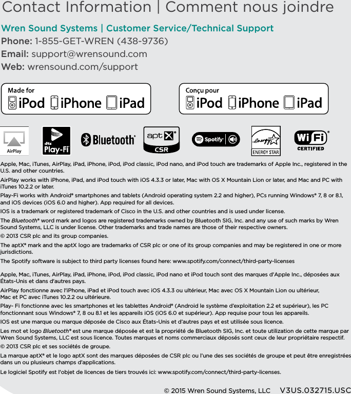 Contact Information | Comment nous joindreWren Sound Systems | Customer Service/Technical SupportPhone: 1-855-GET-WREN (438-9736)Email: support@wrensound.comWeb: wrensound.com/support Apple, Mac, iTunes, AirPlay, iPad, iPhone, iPod, iPod classic, iPod nano, and iPod touch are trademarks of Apple Inc., registered in the U.S. and other countries.AirPlay works with iPhone, iPad, and iPod touch with iOS 4.3.3 or later, Mac with OS X Mountain Lion or later, and Mac and PC with iTunes 10.2.2 or later. Play-Fi works with Android® smartphones and tablets (Android operating system 2.2 and higher), PCs running Windows® 7, 8 or 8.1, and iOS devices (iOS 6.0 and higher). App required for all devices.IOS is a trademark or registered trademark of Cisco in the U.S. and other countries and is used under license.The Bluetooth® word mark and logos are registered trademarks owned by Bluetooth SIG, Inc. and any use of such marks by Wren Sound Systems, LLC is under license. Other trademarks and trade names are those of their respective owners.© 2013 CSR plc and its group companies.The aptX® mark and the aptX logo are trademarks of CSR plc or one of its group companies and may be registered in one or more jurisdictions.  The Spotify software is subject to third party licenses found here: www.spotify.com/connect/third-party-licensesApple, Mac, iTunes, AirPlay, iPad, iPhone, iPod, iPod classic, iPod nano et iPod touch sont des marques d&apos;Apple Inc., déposées aux États-Unis et dans d&apos;autres pays. AirPlay fonctionne avec l&apos;iPhone, iPad et iPod touch avec iOS 4.3.3 ou ultérieur, Mac avec OS X Mountain Lion ou ultérieur,  Mac et PC avec iTunes 10.2.2 ou ultérieure. Play- Fi fonctionne avec les smartphones et les tablettes Android® (Android le système d’exploitation 2.2 et supérieur), les PC fonctionnant sous Windows® 7, 8 ou 8.1 et les appareils iOS (iOS 6.0 et supérieur). App requise pour tous les appareils.IOS est une marque ou marque déposée de Cisco aux États-Unis et d’autres pays et est utilisée sous licence.Les mot et logo Bluetooth® est une marque déposée et est la propriété de Bluetooth SIG, Inc. et toute utilization de cette marque par Wren Sound Systems, LLC est sous licence. Toutes marques et noms commerciaux déposés sont ceux de leur propriétaire respectif. © 2013 CSR plc et ses sociétés de groupe. La marque aptX® et le logo aptX sont des marques déposées de CSR plc ou l’une des ses sociétés de groupe et peut être enregistrées dans un ou plusieurs champs d’applications.Le logiciel Spotify est l&apos;objet de licences de tiers trouvés ici: www.spotify.com/connect/third-party-licenses.© 2015 Wren Sound Systems, LLC     V3US.032715.USC