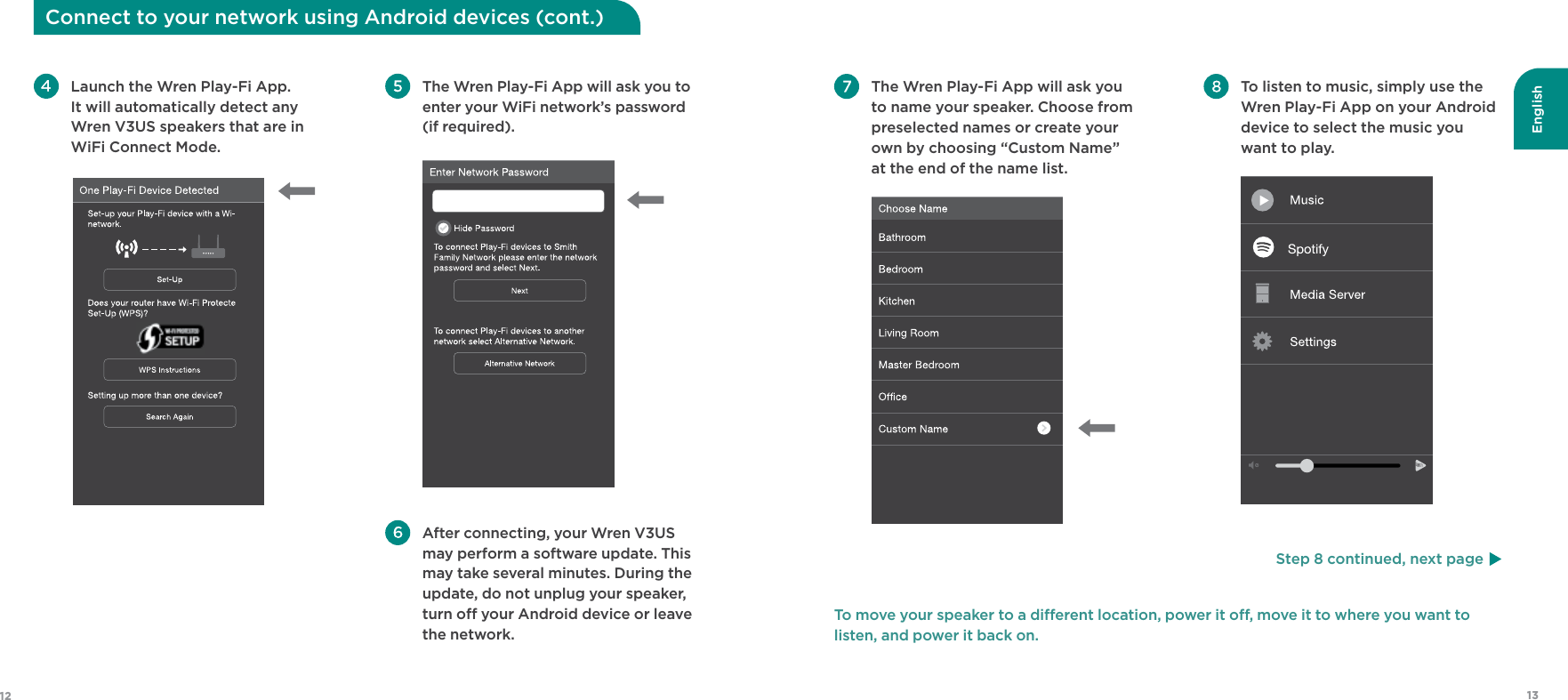 English1312 To listen to music, simply use the Wren Play-Fi App on your Android device to select the music you want to play.   The Wren Play-Fi App will ask you to name your speaker. Choose from preselected names or create your own by choosing “Custom Name” at the end of the name list. To move your speaker to a dierent location, power it o, move it to where you want to  listen, and power it back on.Connect to your network using Android devices (cont.) The Wren Play-Fi App will ask you to  enter your WiFi network’s password (if required).  After connecting, your Wren V3US may perform a software update. This may take several minutes. During the update, do not unplug your speaker, turn o your Android device or leave the network. Launch the Wren Play-Fi App. It will automatically detect any Wren V3US speakers that are in WiFi Connect Mode. Step 8 continued, next page