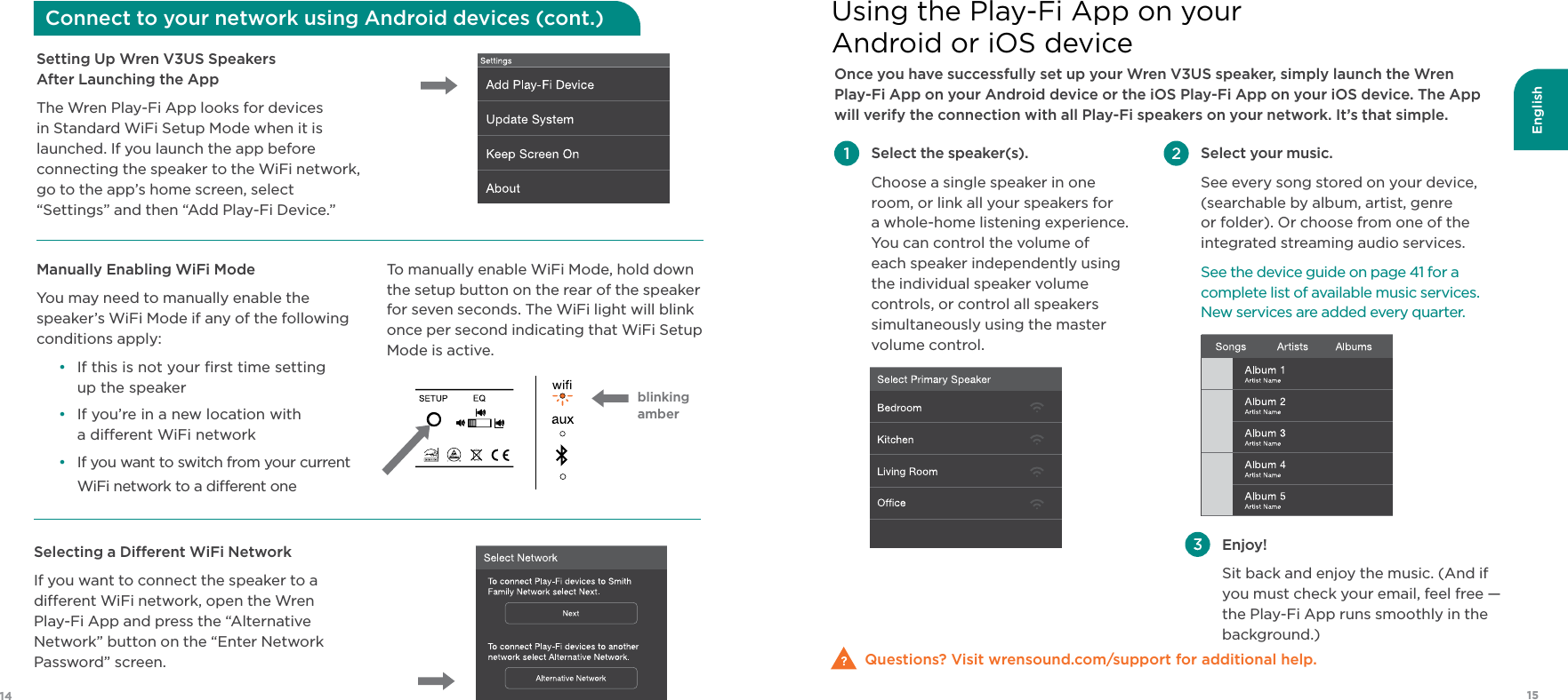 English1514Once you have successfully set up your Wren V3US speaker, simply launch the Wren  Play-Fi App on your Android device or the iOS Play-Fi App on your iOS device. The App will verify the connection with all Play-Fi speakers on your network. It’s that simple.Questions? Visit wrensound.com/support for additional help. Select the speaker(s). Choose a single speaker in one room, or link all your speakers for  a whole-home listening experience. You can control the volume of each speaker independently using the individual speaker volume controls, or control all speakers simultaneously using the master volume control.  Enjoy! Sit back and enjoy the music. (And if  you must check your email, feel free — the Play-Fi App runs smoothly in the background.) Select your music. See every song stored on your device, (searchable by album, artist, genre or folder). Or choose from one of the integrated streaming audio services. See the device guide on page 41 for a complete list of available music services. New services are added every quarter.Using the Play-Fi App on your Android or iOS deviceSetting Up Wren V3US Speakers  After Launching the AppThe Wren Play-Fi App looks for devices in Standard WiFi Setup Mode when it is launched. If you launch the app before connecting the speaker to the WiFi network, go to the app’s home screen, select “Settings” and then “Add Play-Fi Device.” Selecting a Dierent WiFi NetworkIf you want to connect the speaker to a dierent WiFi network, open the Wren  Play-Fi App and press the “Alternative Network” button on the “Enter Network Password” screen.Manually Enabling WiFi ModeYou may need to manually enable the speaker’s WiFi Mode if any of the following conditions apply:•  If this is not your ﬁrst time setting  up the speaker•  If you’re in a new location with  a dierent WiFi network•  If you want to switch from your current WiFi network to a dierent oneTo manually enable WiFi Mode, hold down the setup button on the rear of the speaker for seven seconds. The WiFi light will blink once per second indicating that WiFi Setup Mode is active.  Connect to your network using Android devices (cont.)blinking amber