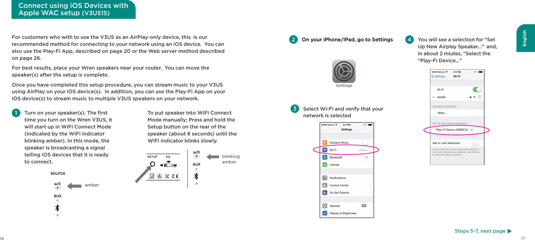 English1716SettingsFor customers who with to use the V3US as an AirPlay-only device, this  is our recommended method for connecting to your network using an iOS device.  You can also use the Play-Fi App, described on page 20 or the Web server method described on page 26.For best results, place your Wren speakers near your router.  You can move the speaker(s) after the setup is complete.Once you have completed this setup procedure, you can stream music to your V3US using AirPlay on your iOS device(s).  In addition, you can use the Play-Fi App on your iOS device(s) to stream music to multiple V3US speakers on your network.  Turn on your speaker(s). The ﬁrst time you turn on the Wren V3US, it will start up in WiFi Connect Mode (indicated by the WiFi indicator blinking amber). In this mode, the speaker is broadcasting a signal telling iOS devices that it is ready to connect. On your iPhone/iPad, go to SettingsSteps 5-7, next pageConnect using iOS Devices with Apple WAC setup (V3US15)amber  To put speaker into WiFi Connect Mode manually; Press and hold the Setup button on the rear of the speaker (about 8 seconds) until the WiFi indicator blinks slowly. Select Wi-Fi and verify that your network is selected You will see a selection for “Set Up New Airplay Speaker…”  and, in about 2 miutes, &quot;Select the &quot;Play-Fi Device...&quot; blinking amber