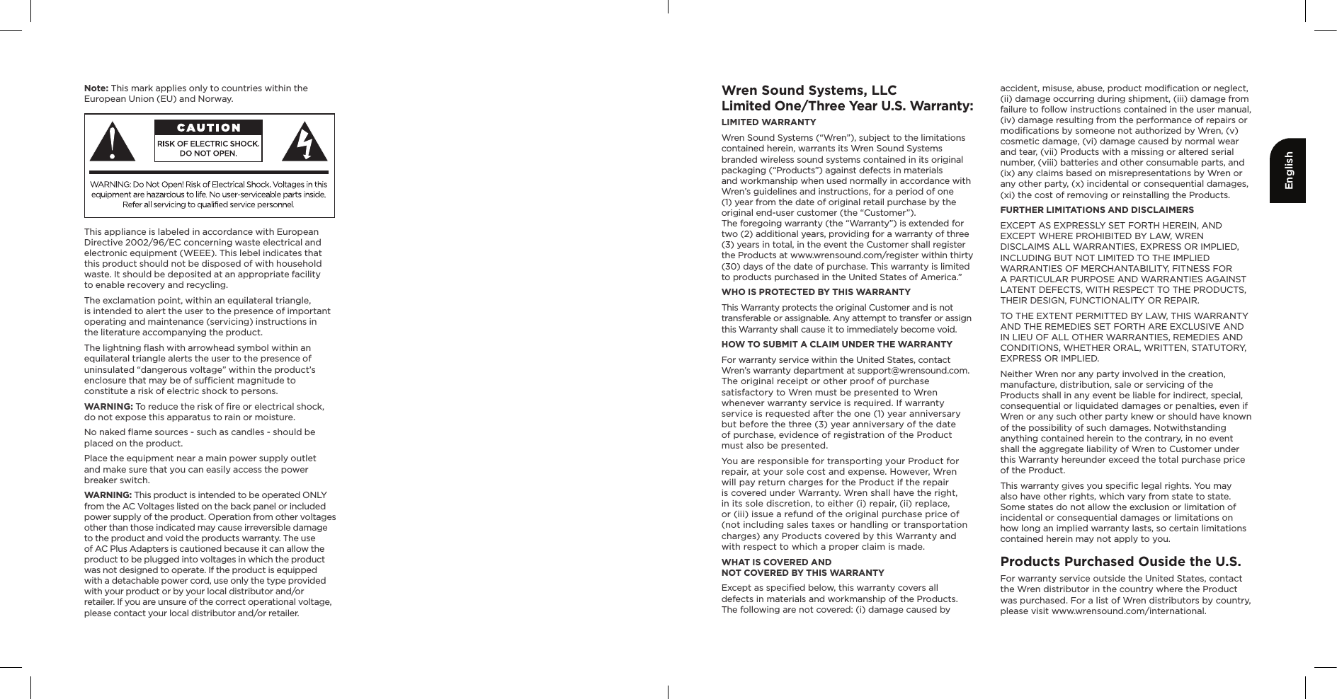 EnglishNote: This mark applies only to countries within the European Union (EU) and Norway.This appliance is labeled in accordance with European Directive 2002/96/EC concerning waste electrical and electronic equipment (WEEE). This lebel indicates that this product should not be disposed of with household waste. It should be deposited at an appropriate facility  to enable recovery and recycling.The exclamation point, within an equilateral triangle,  is intended to alert the user to the presence of important operating and maintenance (servicing) instructions in  the literature accompanying the product.The lightning ﬂash with arrowhead symbol within an equilateral triangle alerts the user to the presence of uninsulated “dangerous voltage” within the product’s enclosure that may be of sufﬁcient magnitude to constitute a risk of electric shock to persons.WARNING: To reduce the risk of ﬁre or electrical shock, do not expose this apparatus to rain or moisture.No naked ﬂame sources - such as candles - should be placed on the product.Place the equipment near a main power supply outlet  and make sure that you can easily access the power breaker switch.WARNING: This product is intended to be operated ONLY from the AC Voltages listed on the back panel or included power supply of the product. Operation from other voltages other than those indicated may cause irreversible damage to the product and void the products warranty. The use of AC Plus Adapters is cautioned because it can allow the product to be plugged into voltages in which the product was not designed to operate. If the product is equipped with a detachable power cord, use only the type provided with your product or by your local distributor and/or retailer. If you are unsure of the correct operational voltage, please contact your local distributor and/or retailer.Wren Sound Systems, LLCLimited One/Three Year U.S. Warranty:LIMITED WARRANTY  Wren Sound Systems (“Wren”), subject to the limitations contained herein, warrants its Wren Sound Systems branded wireless sound systems contained in its original packaging (“Products”) against defects in materials  and workmanship when used normally in accordance with Wren’s guidelines and instructions, for a period of one (1) year from the date of original retail purchase by the original end-user customer (the “Customer”).  The foregoing warranty (the “Warranty”) is extended for two (2) additional years, providing for a warranty of three (3) years in total, in the event the Customer shall register the Products at www.wrensound.com/register within thirty (30) days of the date of purchase. This warranty is limited to products purchased in the United States of America.”WHO IS PROTECTED BY THIS WARRANTYThis Warranty protects the original Customer and is not transferable or assignable. Any attempt to transfer or assign this Warranty shall cause it to immediately become void. HOW TO SUBMIT A CLAIM UNDER THE WARRANTYFor warranty service within the United States, contact  Wren’s warranty department at support@wrensound.com.  The original receipt or other proof of purchase satisfactory to Wren must be presented to Wren whenever warranty service is required. If warranty service is requested after the one (1) year anniversary but before the three (3) year anniversary of the date  of purchase, evidence of registration of the Product must also be presented.You are responsible for transporting your Product for repair, at your sole cost and expense. However, Wren will pay return charges for the Product if the repair is covered under Warranty. Wren shall have the right, in its sole discretion, to either (i) repair, (ii) replace, or (iii) issue a refund of the original purchase price of (not including sales taxes or handling or transportation charges) any Products covered by this Warranty and with respect to which a proper claim is made. WHAT IS COVERED AND  NOT COVERED BY THIS WARRANTYExcept as speciﬁed below, this warranty covers all defects in materials and workmanship of the Products. The following are not covered: (i) damage caused by accident, misuse, abuse, product modiﬁcation or neglect, (ii) damage occurring during shipment, (iii) damage from failure to follow instructions contained in the user manual, (iv) damage resulting from the performance of repairs or modiﬁcations by someone not authorized by Wren, (v) cosmetic damage, (vi) damage caused by normal wear and tear, (vii) Products with a missing or altered serial number, (viii) batteries and other consumable parts, and (ix) any claims based on misrepresentations by Wren or any other party, (x) incidental or consequential damages, (xi) the cost of removing or reinstalling the Products. FURTHER LIMITATIONS AND DISCLAIMERSEXCEPT AS EXPRESSLY SET FORTH HEREIN, AND EXCEPT WHERE PROHIBITED BY LAW, WREN DISCLAIMS ALL WARRANTIES, EXPRESS OR IMPLIED, INCLUDING BUT NOT LIMITED TO THE IMPLIED WARRANTIES OF MERCHANTABILITY, FITNESS FOR  A PARTICULAR PURPOSE AND WARRANTIES AGAINST LATENT DEFECTS, WITH RESPECT TO THE PRODUCTS, THEIR DESIGN, FUNCTIONALITY OR REPAIR. TO THE EXTENT PERMITTED BY LAW, THIS WARRANTY AND THE REMEDIES SET FORTH ARE EXCLUSIVE AND IN LIEU OF ALL OTHER WARRANTIES, REMEDIES AND CONDITIONS, WHETHER ORAL, WRITTEN, STATUTORY, EXPRESS OR IMPLIED. Neither Wren nor any party involved in the creation, manufacture, distribution, sale or servicing of the Products shall in any event be liable for indirect, special, consequential or liquidated damages or penalties, even if Wren or any such other party knew or should have known of the possibility of such damages. Notwithstanding anything contained herein to the contrary, in no event shall the aggregate liability of Wren to Customer under this Warranty hereunder exceed the total purchase price of the Product. This warranty gives you speciﬁc legal rights. You may also have other rights, which vary from state to state. Some states do not allow the exclusion or limitation of incidental or consequential damages or limitations on how long an implied warranty lasts, so certain limitations contained herein may not apply to you.Products Purchased Ouside the U.S.For warranty service outside the United States, contact the Wren distributor in the country where the Product was purchased. For a list of Wren distributors by country, please visit www.wrensound.com/international.