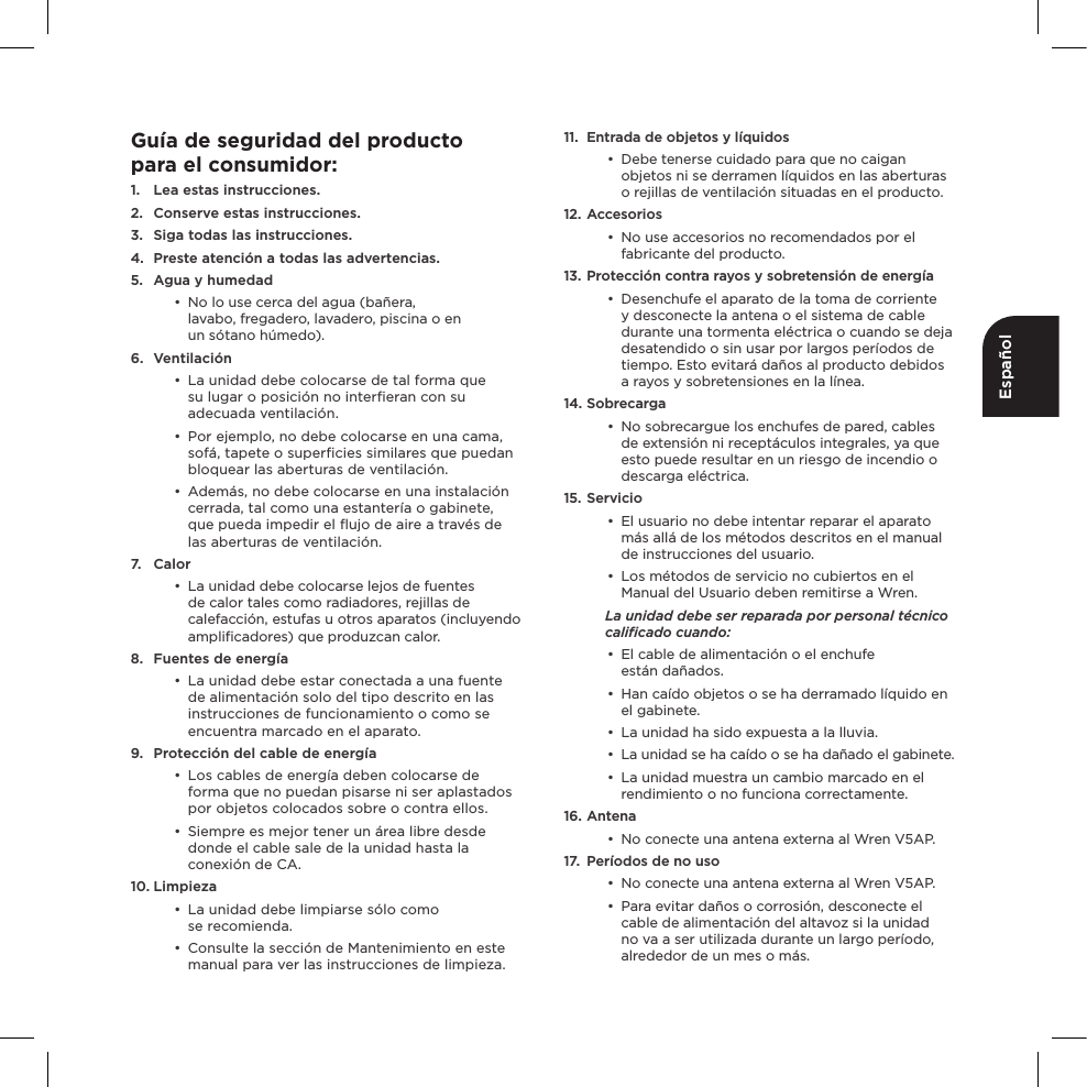 EspañolGuía de seguridad del productopara el consumidor:1.  Lea estas instrucciones.2.  Conserve estas instrucciones.3.  Siga todas las instrucciones.4.  Preste atención a todas las advertencias.5.  Agua y humedad•  No lo use cerca del agua (bañera,  lavabo, fregadero, lavadero, piscina o en  un sótano húmedo). 6. Ventilación•  La unidad debe colocarse de tal forma que  su lugar o posición no interﬁeran con su adecuada ventilación.•  Por ejemplo, no debe colocarse en una cama, sofá, tapete o superﬁcies similares que puedan bloquear las aberturas de ventilación.•  Además, no debe colocarse en una instalación cerrada, tal como una estantería o gabinete, que pueda impedir el ﬂujo de aire a través de las aberturas de ventilación. 7. Calor•  La unidad debe colocarse lejos de fuentes de calor tales como radiadores, rejillas de calefacción, estufas u otros aparatos (incluyendo ampliﬁcadores) que produzcan calor.8.  Fuentes de energía•  La unidad debe estar conectada a una fuente de alimentación solo del tipo descrito en las instrucciones de funcionamiento o como se encuentra marcado en el aparato.9.  Protección del cable de energía•  Los cables de energía deben colocarse de forma que no puedan pisarse ni ser aplastados por objetos colocados sobre o contra ellos.•  Siempre es mejor tener un área libre desde donde el cable sale de la unidad hasta la conexión de CA.10. Limpieza•  La unidad debe limpiarse sólo como  se recomienda.•  Consulte la sección de Mantenimiento en este manual para ver las instrucciones de limpieza.11.  Entrada de objetos y líquidos•  Debe tenerse cuidado para que no caigan objetos ni se derramen líquidos en las aberturas o rejillas de ventilación situadas en el producto.12. Accesorios•  No use accesorios no recomendados por el fabricante del producto.13. Protección contra rayos y sobretensión de energía•  Desenchufe el aparato de la toma de corriente y desconecte la antena o el sistema de cable durante una tormenta eléctrica o cuando se deja desatendido o sin usar por largos períodos de tiempo. Esto evitará daños al producto debidos a rayos y sobretensiones en la línea.14. Sobrecarga•  No sobrecargue los enchufes de pared, cables de extensión ni receptáculos integrales, ya que esto puede resultar en un riesgo de incendio o descarga eléctrica.15. Servicio•  El usuario no debe intentar reparar el aparato más allá de los métodos descritos en el manual de instrucciones del usuario.•  Los métodos de servicio no cubiertos en el Manual del Usuario deben remitirse a Wren.La unidad debe ser reparada por personal técnico caliﬁcado cuando:•  El cable de alimentación o el enchufe  están dañados.•  Han caído objetos o se ha derramado líquido en el gabinete.•  La unidad ha sido expuesta a la lluvia.•  La unidad se ha caído o se ha dañado el gabinete.•  La unidad muestra un cambio marcado en el rendimiento o no funciona correctamente.16. Antena•  No conecte una antena externa al Wren V5AP.17.  Períodos de no uso•  No conecte una antena externa al Wren V5AP.•  Para evitar daños o corrosión, desconecte el cable de alimentación del altavoz si la unidad no va a ser utilizada durante un largo período, alrededor de un mes o más.