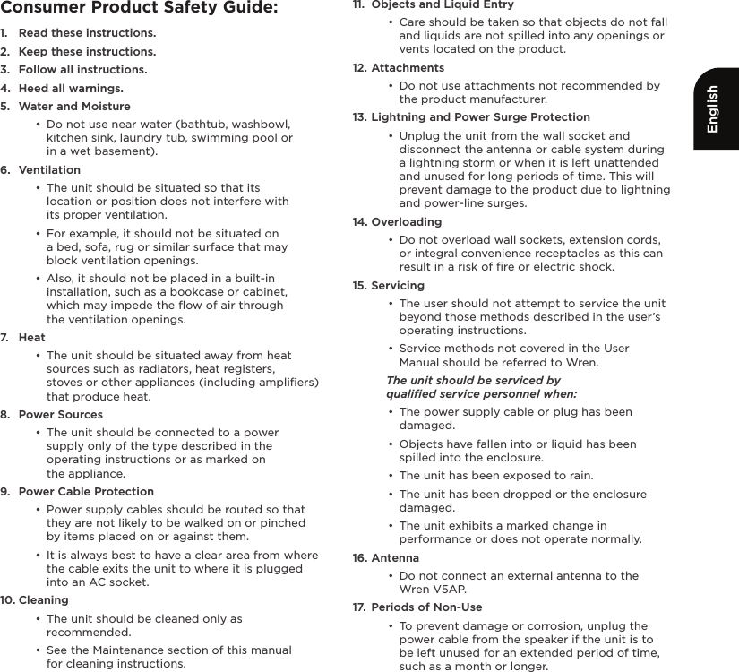 EnglishConsumer Product Safety Guide:1.  Read these instructions.2.  Keep these instructions.3.  Follow all instructions.4.  Heed all warnings.5.  Water and Moisture•  Do not use near water (bathtub, washbowl, kitchen sink, laundry tub, swimming pool or  in a wet basement).6.  Ventilation•  The unit should be situated so that its  location or position does not interfere with  its proper ventilation. •  For example, it should not be situated on  a bed, sofa, rug or similar surface that may block ventilation openings. •  Also, it should not be placed in a built-in installation, such as a bookcase or cabinet, which may impede the ﬂow of air through  the ventilation openings.7.  Heat•  The unit should be situated away from heat sources such as radiators, heat registers,  stoves or other appliances (including ampliﬁers) that produce heat.8.  Power Sources•  The unit should be connected to a power supply only of the type described in the operating instructions or as marked on  the appliance.9.  Power Cable Protection•  Power supply cables should be routed so that they are not likely to be walked on or pinched by items placed on or against them. •  It is always best to have a clear area from where the cable exits the unit to where it is plugged into an AC socket.10. Cleaning•  The unit should be cleaned only as recommended. •  See the Maintenance section of this manual  for cleaning instructions.11.  Objects and Liquid Entry•  Care should be taken so that objects do not fall and liquids are not spilled into any openings or vents located on the product.12. Attachments•  Do not use attachments not recommended by the product manufacturer.13. Lightning and Power Surge Protection•  Unplug the unit from the wall socket and disconnect the antenna or cable system during a lightning storm or when it is left unattended and unused for long periods of time. This will prevent damage to the product due to lightning and power-line surges.14. Overloading•  Do not overload wall sockets, extension cords, or integral convenience receptacles as this can result in a risk of ﬁre or electric shock.15. Servicing•  The user should not attempt to service the unit beyond those methods described in the user’s operating instructions.•  Service methods not covered in the User Manual should be referred to Wren.The unit should be serviced by  qualiﬁed service personnel when:•  The power supply cable or plug has been damaged.•  Objects have fallen into or liquid has been spilled into the enclosure.•  The unit has been exposed to rain.•  The unit has been dropped or the enclosure damaged.•  The unit exhibits a marked change in performance or does not operate normally.16. Antenna•  Do not connect an external antenna to the Wren V5AP.17.  Periods of Non-Use•  To prevent damage or corrosion, unplug the power cable from the speaker if the unit is to  be left unused for an extended period of time, such as a month or longer.