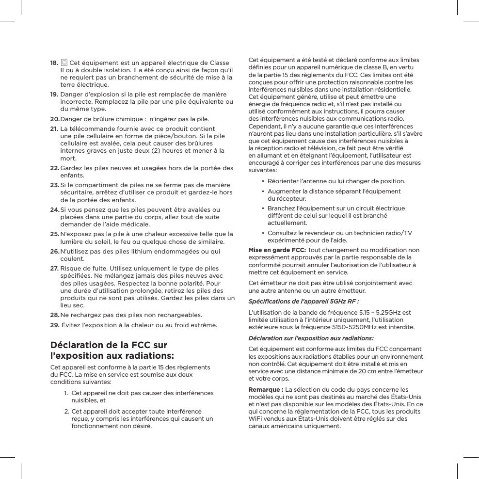 18.   Cet équipement est un appareil électrique de Classe II ou à double isolation. Il a été conçu ainsi de façon qu’il ne requiert pas un branchement de sécurité de mise à la terre électrique.19.  Danger d’explosion si la pile est remplacée de manière incorrecte. Remplacez la pile par une pile équivalente ou du même type.20. Danger de brûlure chimique :  n’ingérez pas la pile.21. La télécommande fournie avec ce produit contient une pile cellulaire en forme de pièce/bouton. Si la pile cellulaire est avalée, cela peut causer des brûlures internes graves en juste deux (2) heures et mener à la mort.22. Gardez les piles neuves et usagées hors de la portée des enfants.23. Si le compartiment de piles ne se ferme pas de manière sécuritaire, arrêtez d’utiliser ce produit et gardez-le hors de la portée des enfants.24.  Si vous pensez que les piles peuvent être avalées ou placées dans une partie du corps, allez tout de suite demander de l’aide médicale.25. N’exposez pas la pile à une chaleur excessive telle que la lumière du soleil, le feu ou quelque chose de similaire.26. N’utilisez pas des piles lithium endommagées ou qui coulent.27.  Risque de fuite. Utilisez uniquement le type de piles spéciﬁées. Ne mélangez jamais des piles neuves avec des piles usagées. Respectez la bonne polarité. Pour une durée d’utilisation prolongée, retirez les piles des produits qui ne sont pas utilisés. Gardez les piles dans un lieu sec.28. Ne rechargez pas des piles non rechargeables. 29.  Évitez l’exposition à la chaleur ou au froid extrême.Déclaration de la FCC sur l’exposition aux radiations:Cet appareil est conforme à la partie 15 des règlements  du FCC. La mise en service est soumise aux deux  conditions suivantes:1.  Cet appareil ne doit pas causer des interférences nuisibles, et2. Cet appareil doit accepter toute interférence reçue, y compris les interférences qui causent un fonctionnement non désiré.Cet équipement a été testé et déclaré conforme aux limites déﬁnies pour un appareil numérique de classe B, en vertu de la partie 15 des règlements du FCC. Ces limites ont été conçues pour orir une protection raisonnable contre les interférences nuisibles dans une installation résidentielle. Cet équipement génère, utilise et peut émettre une énergie de fréquence radio et, s’il n’est pas installé ou utilisé conformément aux instructions, il pourra causer des interférences nuisibles aux communications radio. Cependant, il n’y a aucune garantie que ces interférences n’auront pas lieu dans une installation particulière. s’il s’avère que cet équipement cause des interférences nuisibles à la réception radio et télévision, ce fait peut être vériﬁé en allumant et en éteignant l’équipement, l’utilisateur est encouragé à corriger ces interférences par une des mesures suivantes:•  Réorienter l’antenne ou lui changer de position.•  Augmenter la distance séparant l’équipement  du récepteur.•  Branchez l’équipement sur un circuit électrique diérent de celui sur lequel il est branché actuellement.•  Consultez le revendeur ou un technicien radio/TV expérimenté pour de l’aide.Mise en garde FCC: Tout changement ou modiﬁcation non expressément approuvés par la partie responsable de la conformité pourrait annuler l’autorisation de l’utilisateur à mettre cet équipement en service.Cet émetteur ne doit pas être utilisé conjointement avec une autre antenne ou un autre émetteur.Spéciﬁcations de l’appareil 5GHz RF :L’utilisation de la bande de fréquence 5.15 – 5.25GHz est limitée utilisation à l’intérieur uniquement, l’utilisation extérieure sous la fréquence 5150~5250MHz est interdite.  Déclaration sur l’exposition aux radiations:Cet équipement est conforme aux limites du FCC concernant les expositions aux radiations établies pour un environnement non contrôlé. Cet équipement doit être installé et mis en service avec une distance minimale de 20 cm entre l’émetteur et votre corps. Remarque : La sélection du code du pays concerne les modèles qui ne sont pas destinés au marché des États-Unis et n’est pas disponible sur les modèles des États-Unis. En ce qui concerne la réglementation de la FCC, tous les produits WiFi vendus aux États-Unis doivent être réglés sur des canaux américains uniquement.