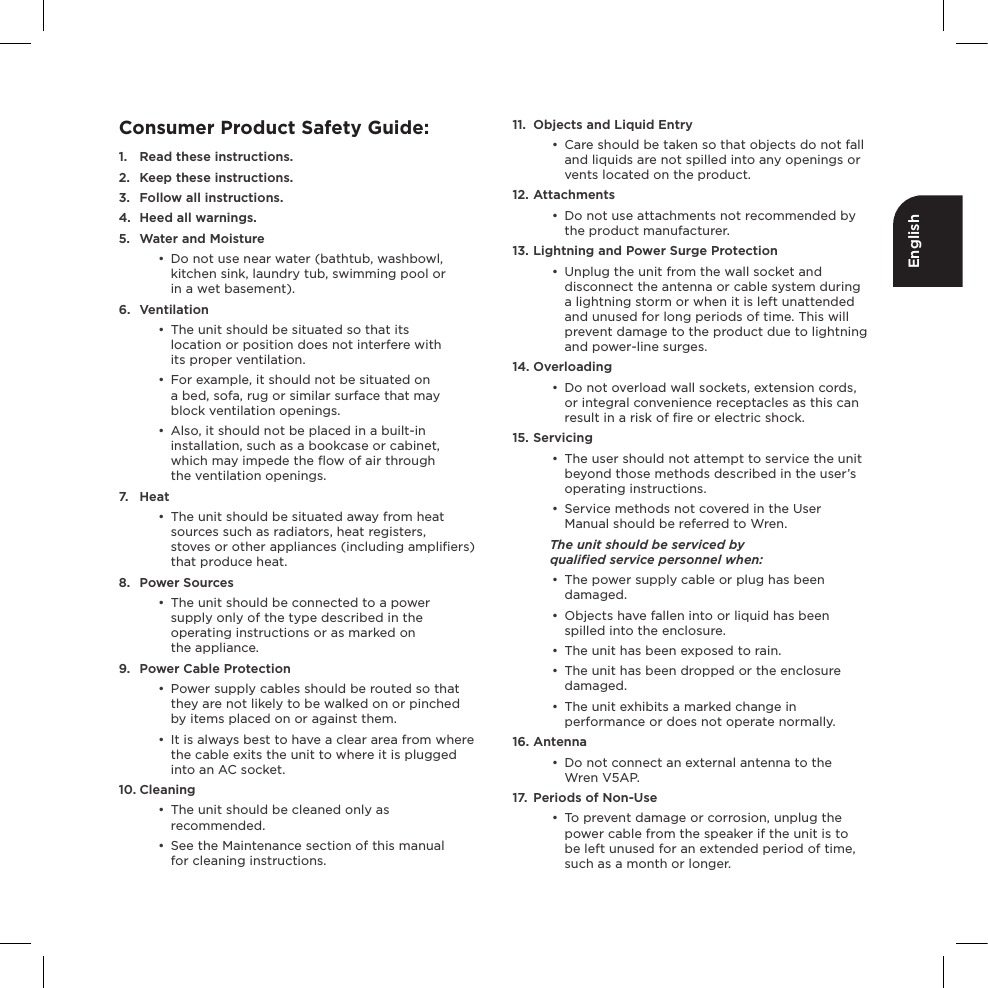 EnglishConsumer Product Safety Guide:1.  Read these instructions.2.  Keep these instructions.3.  Follow all instructions.4.  Heed all warnings.5.  Water and Moisture•  Do not use near water (bathtub, washbowl, kitchen sink, laundry tub, swimming pool or  in a wet basement).6. Ventilation•  The unit should be situated so that its  location or position does not interfere with  its proper ventilation. •  For example, it should not be situated on  a bed, sofa, rug or similar surface that may block ventilation openings. •  Also, it should not be placed in a built-in installation, such as a bookcase or cabinet, which may impede the ﬂow of air through  the ventilation openings.7. Heat•  The unit should be situated away from heat sources such as radiators, heat registers,  stoves or other appliances (including ampliﬁers) that produce heat.8.  Power Sources•  The unit should be connected to a power supply only of the type described in the operating instructions or as marked on  the appliance.9.  Power Cable Protection•  Power supply cables should be routed so that they are not likely to be walked on or pinched by items placed on or against them. •  It is always best to have a clear area from where the cable exits the unit to where it is plugged into an AC socket.10. Cleaning•  The unit should be cleaned only as recommended. •  See the Maintenance section of this manual  for cleaning instructions.11.  Objects and Liquid Entry•  Care should be taken so that objects do not fall and liquids are not spilled into any openings or vents located on the product.12. Attachments•  Do not use attachments not recommended by the product manufacturer.13. Lightning and Power Surge Protection•  Unplug the unit from the wall socket and disconnect the antenna or cable system during a lightning storm or when it is left unattended and unused for long periods of time. This will prevent damage to the product due to lightning and power-line surges.14. Overloading•  Do not overload wall sockets, extension cords, or integral convenience receptacles as this can result in a risk of ﬁre or electric shock.15. Servicing•  The user should not attempt to service the unit beyond those methods described in the user’s operating instructions.•  Service methods not covered in the User Manual should be referred to Wren.The unit should be serviced by  qualiﬁed service personnel when:•  The power supply cable or plug has been damaged.•  Objects have fallen into or liquid has been spilled into the enclosure.•  The unit has been exposed to rain.•  The unit has been dropped or the enclosure damaged.•  The unit exhibits a marked change in performance or does not operate normally.16. Antenna•  Do not connect an external antenna to the Wren V5AP.17.  Periods of Non-Use•  To prevent damage or corrosion, unplug the power cable from the speaker if the unit is to  be left unused for an extended period of time, such as a month or longer.