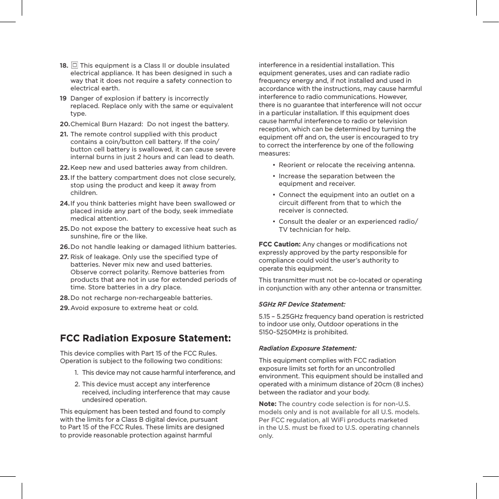 interference in a residential installation. This equipment generates, uses and can radiate radio frequency energy and, if not installed and used in accordance with the instructions, may cause harmful interference to radio communications. However, there is no guarantee that interference will not occur in a particular installation. If this equipment does cause harmful interference to radio or television reception, which can be determined by turning the equipment o and on, the user is encouraged to try to correct the interference by one of the following measures:•  Reorient or relocate the receiving antenna.•  Increase the separation between the equipment and receiver.•  Connect the equipment into an outlet on a  circuit dierent from that to which the receiver is connected.•  Consult the dealer or an experienced radio/TV technician for help.FCC Caution: Any changes or modiﬁcations not expressly approved by the party responsible for compliance could void the user’s authority to operate this equipment.This transmitter must not be co-located or operating in conjunction with any other antenna or transmitter.5GHz RF Device Statement:5.15 – 5.25GHz frequency band operation is restricted  to indoor use only, Outdoor operations in the 5150~5250MHz is prohibited.  Radiation Exposure Statement:This equipment complies with FCC radiation exposure limits set forth for an uncontrolled environment. This equipment should be installed and operated with a minimum distance of 20cm (8 inches) between the radiator and your body.Note: The country code selection is for non-U.S. models only and is not available for all U.S. models. Per FCC regulation, all WiFi products marketed  in the U.S. must be ﬁxed to U.S. operating channels only.18.   This equipment is a Class II or double insulated electrical appliance. It has been designed in such a way that it does not require a safety connection to electrical earth.19  Danger of explosion if battery is incorrectly replaced. Replace only with the same or equivalent type.20. Chemical Burn Hazard:  Do not ingest the battery.21. The remote control supplied with this product contains a coin/button cell battery. If the coin/button cell battery is swallowed, it can cause severe internal burns in just 2 hours and can lead to death.22. Keep new and used batteries away from children.23. If the battery compartment does not close securely, stop using the product and keep it away from children.24.  If you think batteries might have been swallowed or placed inside any part of the body, seek immediate medical attention.25. Do not expose the battery to excessive heat such as sunshine, ﬁre or the like.26. Do not handle leaking or damaged lithium batteries.27.  Risk of leakage. Only use the speciﬁed type of batteries. Never mix new and used batteries. Observe correct polarity. Remove batteries from products that are not in use for extended periods of time. Store batteries in a dry place.28. Do not recharge non-rechargeable batteries.29.  Avoid exposure to extreme heat or cold.FCC Radiation Exposure Statement:This device complies with Part 15 of the FCC Rules. Operation is subject to the following two conditions:1.  This device may not cause harmful interference, and2. This device must accept any interference  received, including interference that may cause undesired operation. This equipment has been tested and found to comply with the limits for a Class B digital device, pursuant to Part 15 of the FCC Rules. These limits are designed to provide reasonable protection against harmful 