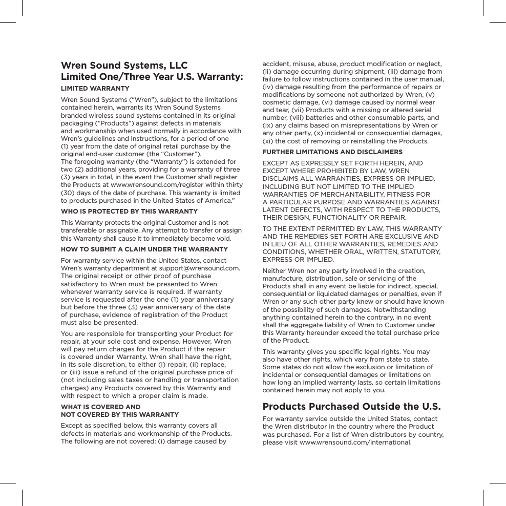 Wren Sound Systems, LLCLimited One/Three Year U.S. Warranty:LIMITED WARRANTY  Wren Sound Systems (“Wren”), subject to the limitations contained herein, warrants its Wren Sound Systems branded wireless sound systems contained in its original packaging (“Products”) against defects in materials  and workmanship when used normally in accordance with Wren’s guidelines and instructions, for a period of one (1) year from the date of original retail purchase by the original end-user customer (the “Customer”).  The foregoing warranty (the “Warranty”) is extended for two (2) additional years, providing for a warranty of three (3) years in total, in the event the Customer shall register the Products at www.wrensound.com/register within thirty (30) days of the date of purchase. This warranty is limited to products purchased in the United States of America.”WHO IS PROTECTED BY THIS WARRANTYThis Warranty protects the original Customer and is not transferable or assignable. Any attempt to transfer or assign this Warranty shall cause it to immediately become void. HOW TO SUBMIT A CLAIM UNDER THE WARRANTYFor warranty service within the United States, contact  Wren’s warranty department at support@wrensound.com.  The original receipt or other proof of purchase satisfactory to Wren must be presented to Wren whenever warranty service is required. If warranty service is requested after the one (1) year anniversary but before the three (3) year anniversary of the date  of purchase, evidence of registration of the Product must also be presented.You are responsible for transporting your Product for repair, at your sole cost and expense. However, Wren will pay return charges for the Product if the repair is covered under Warranty. Wren shall have the right, in its sole discretion, to either (i) repair, (ii) replace, or (iii) issue a refund of the original purchase price of (not including sales taxes or handling or transportation charges) any Products covered by this Warranty and with respect to which a proper claim is made. WHAT IS COVERED AND  NOT COVERED BY THIS WARRANTYExcept as speciﬁed below, this warranty covers all defects in materials and workmanship of the Products. The following are not covered: (i) damage caused by accident, misuse, abuse, product modiﬁcation or neglect, (ii) damage occurring during shipment, (iii) damage from failure to follow instructions contained in the user manual, (iv) damage resulting from the performance of repairs or modiﬁcations by someone not authorized by Wren, (v) cosmetic damage, (vi) damage caused by normal wear and tear, (vii) Products with a missing or altered serial number, (viii) batteries and other consumable parts, and (ix) any claims based on misrepresentations by Wren or any other party, (x) incidental or consequential damages, (xi) the cost of removing or reinstalling the Products. FURTHER LIMITATIONS AND DISCLAIMERSEXCEPT AS EXPRESSLY SET FORTH HEREIN, AND EXCEPT WHERE PROHIBITED BY LAW, WREN DISCLAIMS ALL WARRANTIES, EXPRESS OR IMPLIED, INCLUDING BUT NOT LIMITED TO THE IMPLIED WARRANTIES OF MERCHANTABILITY, FITNESS FOR  A PARTICULAR PURPOSE AND WARRANTIES AGAINST LATENT DEFECTS, WITH RESPECT TO THE PRODUCTS, THEIR DESIGN, FUNCTIONALITY OR REPAIR. TO THE EXTENT PERMITTED BY LAW, THIS WARRANTY AND THE REMEDIES SET FORTH ARE EXCLUSIVE AND IN LIEU OF ALL OTHER WARRANTIES, REMEDIES AND CONDITIONS, WHETHER ORAL, WRITTEN, STATUTORY, EXPRESS OR IMPLIED. Neither Wren nor any party involved in the creation, manufacture, distribution, sale or servicing of the Products shall in any event be liable for indirect, special, consequential or liquidated damages or penalties, even if Wren or any such other party knew or should have known of the possibility of such damages. Notwithstanding anything contained herein to the contrary, in no event shall the aggregate liability of Wren to Customer under this Warranty hereunder exceed the total purchase price of the Product. This warranty gives you speciﬁc legal rights. You may also have other rights, which vary from state to state. Some states do not allow the exclusion or limitation of incidental or consequential damages or limitations on how long an implied warranty lasts, so certain limitations contained herein may not apply to you.Products Purchased Outside the U.S.For warranty service outside the United States, contact the Wren distributor in the country where the Product was purchased. For a list of Wren distributors by country, please visit www.wrensound.com/international.