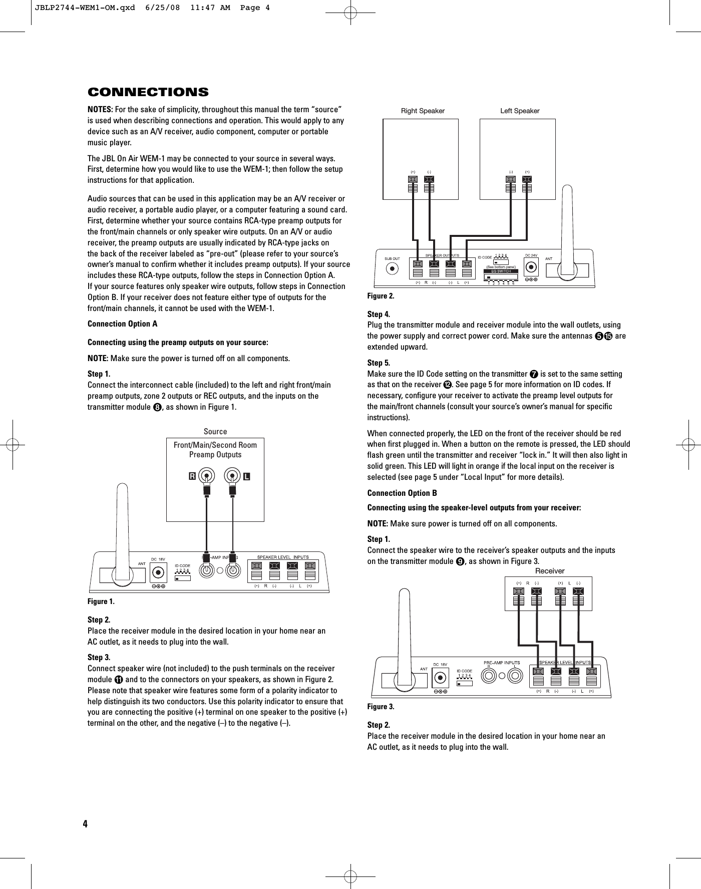 NOTES: For the sake of simplicity, throughout this manual the term “source” is used when describing connections and operation. This would apply to anydevice such as an A/V receiver, audio component, computer or portable music player.The JBL On Air WEM-1 may be connected to your source in several ways.First, determine how you would like to use the WEM-1; then follow the setupinstructions for that application.Audio sources that can be used in this application may be an A/V receiver oraudio receiver, a portable audio player, or a computer featuring a sound card.First, determine whether your source contains RCA-type preamp outputs forthe front/main channels or only speaker wire outputs. On an A/V or audioreceiver, the preamp outputs are usually indicated by RCA-type jacks on the back of the receiver labeled as “pre-out” (please refer to your source’sowner’s manual to confirm whether it includes preamp outputs). If your sourceincludes these RCA-type outputs, follow the steps in Connection Option A. If your source features only speaker wire outputs, follow steps in ConnectionOption B. If your receiver does not feature either type of outputs for thefront/main channels, it cannot be used with the WEM-1. Connection Option AConnecting using the preamp outputs on your source:NOTE: Make sure the power is turned off on all components.Step 1.Connect the interconnect cable (included) to the left and right front/main preamp outputs, zone 2 outputs or REC outputs, and the inputs on thetransmitter module 7, as shown in Figure 1.Figure 1.Step 2.Place the receiver module in the desired location in your home near an AC outlet, as it needs to plug into the wall.Step 3.Connect speaker wire (not included) to the push terminals on the receivermodule Aand to the connectors on your speakers, as shown in Figure 2.Please note that speaker wire features some form of a polarity indicator tohelp distinguish its two conductors. Use this polarity indicator to ensure thatyou are connecting the positive (+) terminal on one speaker to the positive (+)terminal on the other, and the negative (–) to the negative (–). Figure 2.Step 4.Plug the transmitter module and receiver module into the wall outlets, usingthe power supply and correct power cord. Make sure the antennas 4E areextended upward.Step 5.Make sure the ID Code setting on the transmitter 6is set to the same setting as that on the receiver B. See page 5 for more information on ID codes. If necessary, configure your receiver to activate the preamp level outputs for the main/front channels (consult your source’s owner’s manual for specificinstructions).When connected properly, the LED on the front of the receiver should be redwhen first plugged in. When a button on the remote is pressed, the LED shouldflash green until the transmitter and receiver “lock in.” It will then also light insolid green. This LED will light in orange if the local input on the receiver isselected (see page 5 under “Local Input” for more details).Connection Option BConnecting using the speaker-level outputs from your receiver:NOTE: Make sure power is turned off on all components.Step 1.Connect the speaker wire to the receiver’s speaker outputs and the inputs on the transmitter module 8, as shown in Figure 3.Figure 3.Step 2.Place the receiver module in the desired location in your home near an AC outlet, as it needs to plug into the wall.ReceiverRight Speaker Left SpeakerRLSourceFront/Main/Second RoomPreamp OutputsCONNECTIONS4JBLP2744-WEM1-OM.qxd  6/25/08  11:47 AM  Page 4