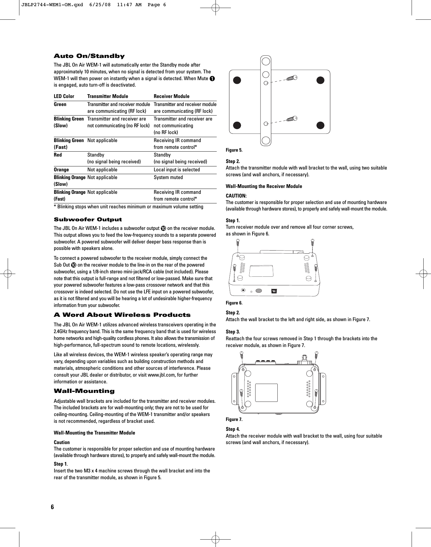 6Auto On/StandbyThe JBL On Air WEM-1 will automatically enter the Standby mode afterapproximately 10 minutes, when no signal is detected from your system. TheWEM-1 will then power on instantly when a signal is detected. When Mute 0is engaged, auto turn-off is deactivated. LED Color Transmitter Module Receiver ModuleGreen Transmitter and receiver module Transmitter and receiver moduleare communicating (RF lock) are communicating (RF lock)Blinking Green Transmitter and receiver are Transmitter and receiver are (Slow) not communicating (no RF lock) not communicating (no RF lock)Blinking Green Not applicable Receiving IR command(Fast) from remote control*Red Standby Standby(no signal being received) (no signal being received)Orange Not applicable Local input is selectedBlinking Orange Not applicable System muted(Slow)Blinking Orange Not applicable Receiving IR command(Fast) from remote control** Blinking stops when unit reaches minimum or maximum volume settingSubwoofer OutputThe JBL On Air WEM-1 includes a subwoofer output 9on the receiver module.This output allows you to feed the low-frequency sounds to a separate poweredsubwoofer. A powered subwoofer will deliver deeper bass response than is possible with speakers alone.To connect a powered subwoofer to the receiver module, simply connect the Sub Out 9on the receiver module to the line-in on the rear of the powered subwoofer, using a 1/8-inch stereo mini-jack/RCA cable (not included). Pleasenote that this output is full-range and not filtered or low-passed. Make sure thatyour powered subwoofer features a low-pass crossover network and that thiscrossover is indeed selected. Do not use the LFE input on a powered subwoofer,as it is not filtered and you will be hearing a lot of undesirable higher-frequencyinformation from your subwoofer.A Word About Wireless ProductsThe JBL On Air WEM-1 utilizes advanced wireless transceivers operating in the2.4GHz frequency band. This is the same frequency band that is used for wirelesshome networks and high-quality cordless phones. It also allows the transmission ofhigh-performance, full-spectrum sound to remote locations, wirelessly.Like all wireless devices, the WEM-1 wireless speaker’s operating range mayvary, depending upon variables such as building construction methods and materials, atmospheric conditions and other sources of interference. Pleaseconsult your JBL dealer or distributor, or visit www.jbl.com, for further information or assistance.Wall-MountingAdjustable wall brackets are included for the transmitter and receiver modules.The included brackets are for wall-mounting only; they are not to be used forceiling-mounting. Ceiling-mounting of the WEM-1 transmitter and/or speakersis not recommended, regardless of bracket used.Wall-Mounting the Transmitter ModuleCautionThe customer is responsible for proper selection and use of mounting hardware(available through hardware stores), to properly and safely wall-mount the module. Step 1.Insert the two M3 x 4 machine screws through the wall bracket and into therear of the transmitter module, as shown in Figure 5.Figure 5.Step 2.Attach the transmitter module with wall bracket to the wall, using two suitablescrews (and wall anchors, if necessary).Wall-Mounting the Receiver ModuleCAUTION:The customer is responsible for proper selection and use of mounting hardware(available through hardware stores), to properly and safely wall-mount the module. Step 1.Turn receiver module over and remove all four corner screws, as shown in Figure 6.Figure 6.Step 2.Attach the wall bracket to the left and right side, as shown in Figure 7.Step 3.Reattach the four screws removed in Step 1 through the brackets into thereceiver module, as shown in Figure 7.Figure 7.Step 4.Attach the receiver module with wall bracket to the wall, using four suitablescrews (and wall anchors, if necessary).JBLP2744-WEM1-OM.qxd  6/25/08  11:47 AM  Page 6