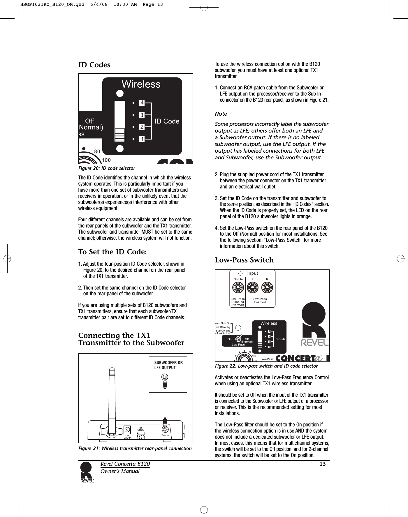 13Revel Concerta B120Owner’s ManualID CodesFigure 20: ID code selectorThe ID Code identifies the channel in which the wirelesssystem operates. This is particularly important if youhave more than one set of subwoofer transmitters andreceivers in operation, or in the unlikely event that thesubwoofer(s) experience(s) interference with otherwireless equipment.Four different channels are available and can be set fromthe rear panels of the subwoofer and the TX1 transmitter.The subwoofer and transmitter MUST be set to the samechannel; otherwise, the wireless system will not function.To Set the ID Code:1. Adjust the four-position ID Code selector, shown inFigure 20, to the desired channel on the rear panel of the TX1 transmitter.2. Then set the same channel on the ID Code selector on the rear panel of the subwoofer.If you are using multiple sets of B120 subwoofers andTX1 transmitters, ensure that each subwoofer/TX1transmitter pair are set to different ID Code channels.Connecting the TX1Transmitter to the SubwooferFigure 21: Wireless transmitter rear-panel connectionTo use the wireless connection option with the B120subwoofer, you must have at least one optional TX1transmitter.1. Connect an RCA patch cable from the Subwoofer orLFE output on the processor/receiver to the Sub Inconnector on the B120 rear panel, as shown in Figure 21.NoteSome processors incorrectly label the subwooferoutput as LFE; others offer both an LFE and a Subwoofer output. If there is no labeledsubwoofer output, use the LFE output. If theoutput has labeled connections for both LFEand Subwoofer, use the Subwoofer output.2. Plug the supplied power cord of the TX1 transmitterbetween the power connector on the TX1 transmitterand an electrical wall outlet.3. Set the ID Code on the transmitter and subwoofer to the same position, as described in the “ID Codes” section.When the ID Code is properly set, the LED on the rearpanel of the B120 subwoofer lights in orange.4. Set the Low-Pass switch on the rear panel of the B120to the Off (Normal) position for most installations. Seethe following section, “Low-Pass Switch,” for moreinformation about this switch.Low-Pass SwitchFigure 22: Low-pass switch and ID code selectorActivates or deactivates the Low-Pass Frequency Controlwhen using an optional TX1 wireless transmitter.It should be set to Off when the input of the TX1 transmitteris connected to the Subwoofer or LFE output of a processoror receiver. This is the recommended setting for mostinstallations.The Low-Pass filter should be set to the On position ifthe wireless connection option is in use AND the systemdoes not include a dedicated subwoofer or LFE output.In most cases, this means that for multichannel systems,the switch will be set to the Off position, and for 2-channelsystems, the switch will be set to the On position.Sub InIDCODEDC18V1234HSGP1031RC_B120_OM.qxd  6/4/08  10:30 AM  Page 13