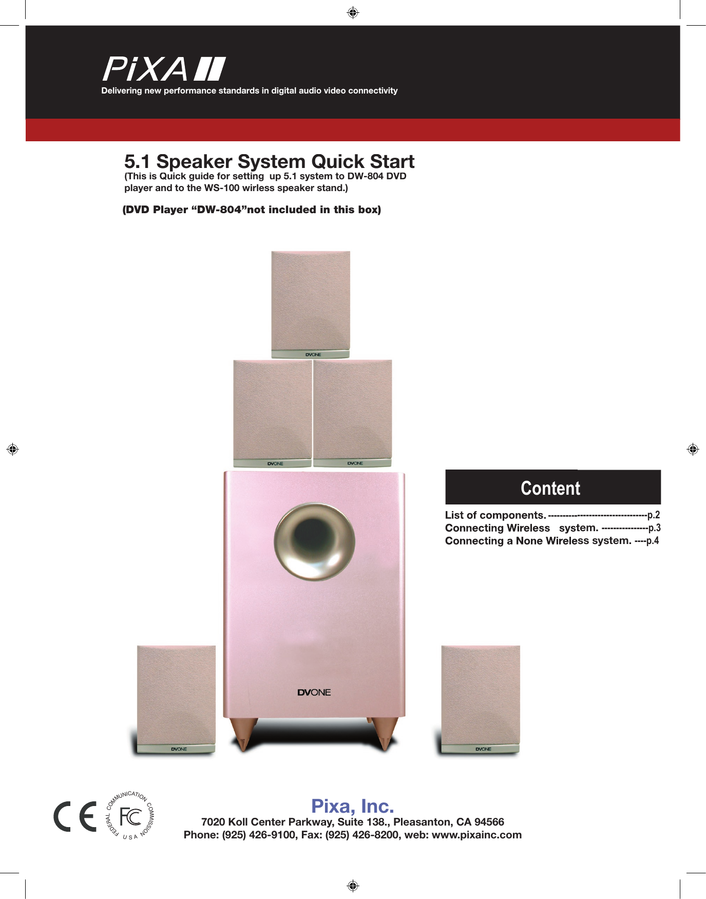 Delivering new performance standards in digital audio video connectivity5.1 Speaker System Quick Start (This is Quick guide for setting  up 5.1 system to DW-804 DVD player and to the WS-100 wirless speaker stand.)(DVD Player “DW-804”not included in this box)Pixa, Inc.7020 Koll Center Parkway, Suite 138., Pleasanton, CA 94566Phone: (925) 426-9100, Fax: (925) 426-8200, web: www.pixainc.comFEDERALCOMMUNICATIONCOMMISSIONUASList of components.----------------------------------p.2----------------------------------p.2Connecting Wireless   system.Connecting Wireless   system.----------------p.3Connecting a None Wireless system.Connecting a None Wireless system.----p.4Content
