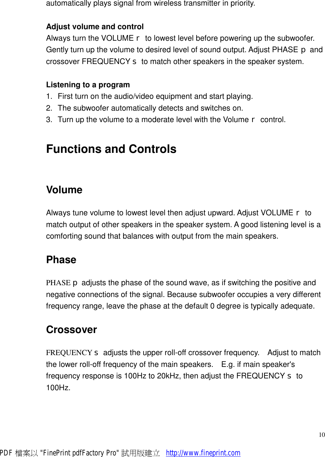     10automatically plays signal from wireless transmitter in priority.  Adjust volume and control Always turn the VOLUME r to lowest level before powering up the subwoofer.  Gently turn up the volume to desired level of sound output. Adjust PHASE p and crossover FREQUENCY s to match other speakers in the speaker system.  Listening to a program 1. First turn on the audio/video equipment and start playing. 2. The subwoofer automatically detects and switches on. 3. Turn up the volume to a moderate level with the Volume r control. Functions and Controls Volume Always tune volume to lowest level then adjust upward. Adjust VOLUME r to match output of other speakers in the speaker system. A good listening level is a comforting sound that balances with output from the main speakers. Phase PHASE p adjusts the phase of the sound wave, as if switching the positive and negative connections of the signal. Because subwoofer occupies a very different frequency range, leave the phase at the default 0 degree is typically adequate. Crossover FREQUENCY s adjusts the upper roll-off crossover frequency.  Adjust to match the lower roll-off frequency of the main speakers.  E.g. if main speaker&apos;s frequency response is 100Hz to 20kHz, then adjust the FREQUENCY s to 100Hz. PDF 檔案以 &quot;FinePrint pdfFactory Pro&quot; 試用版建立           http://www.fineprint.com