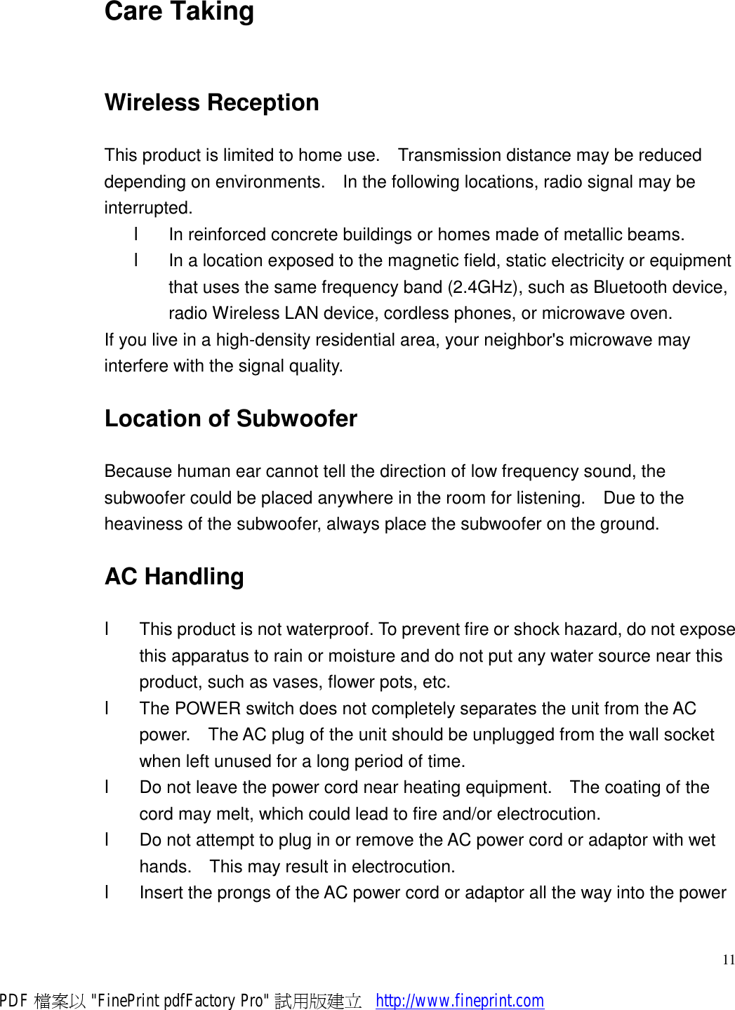     11Care Taking Wireless Reception This product is limited to home use.  Transmission distance may be reduced depending on environments.  In the following locations, radio signal may be interrupted. l  In reinforced concrete buildings or homes made of metallic beams. l  In a location exposed to the magnetic field, static electricity or equipment that uses the same frequency band (2.4GHz), such as Bluetooth device, radio Wireless LAN device, cordless phones, or microwave oven. If you live in a high-density residential area, your neighbor&apos;s microwave may interfere with the signal quality. Location of Subwoofer Because human ear cannot tell the direction of low frequency sound, the subwoofer could be placed anywhere in the room for listening.  Due to the heaviness of the subwoofer, always place the subwoofer on the ground. AC Handling l  This product is not waterproof. To prevent fire or shock hazard, do not expose this apparatus to rain or moisture and do not put any water source near this product, such as vases, flower pots, etc. l  The POWER switch does not completely separates the unit from the AC power.  The AC plug of the unit should be unplugged from the wall socket when left unused for a long period of time.  l  Do not leave the power cord near heating equipment.  The coating of the cord may melt, which could lead to fire and/or electrocution. l  Do not attempt to plug in or remove the AC power cord or adaptor with wet hands.  This may result in electrocution. l  Insert the prongs of the AC power cord or adaptor all the way into the power PDF 檔案以 &quot;FinePrint pdfFactory Pro&quot; 試用版建立           http://www.fineprint.com