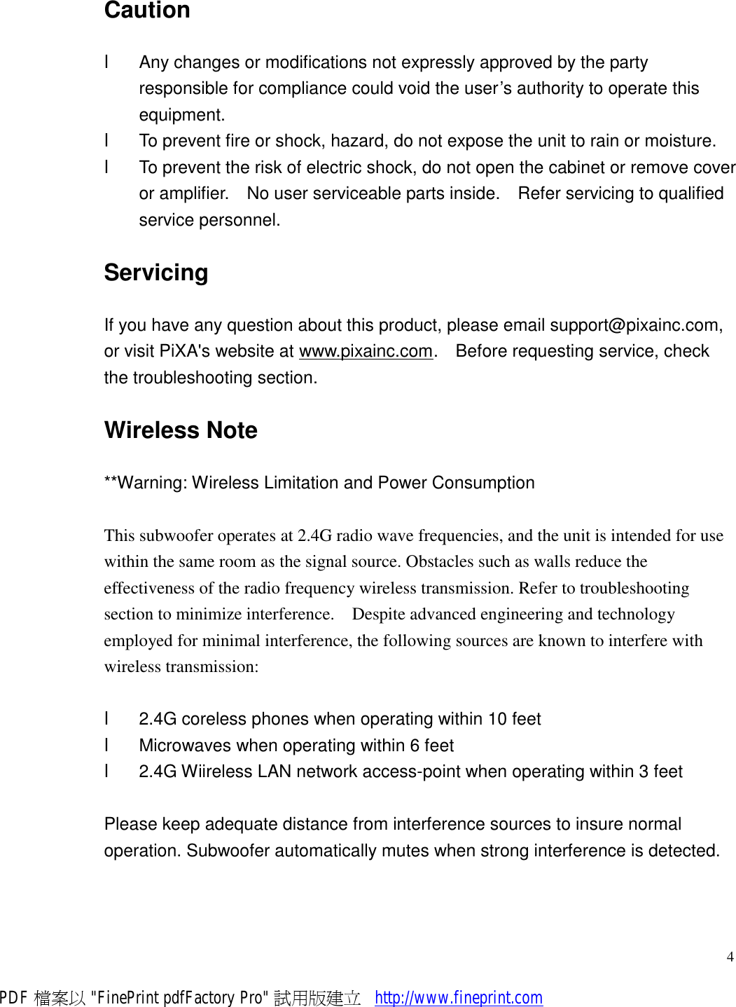     4Caution l  Any changes or modifications not expressly approved by the party responsible for compliance could void the user’s authority to operate this equipment. l  To prevent fire or shock, hazard, do not expose the unit to rain or moisture. l  To prevent the risk of electric shock, do not open the cabinet or remove cover or amplifier.  No user serviceable parts inside.  Refer servicing to qualified service personnel. Servicing If you have any question about this product, please email support@pixainc.com, or visit PiXA&apos;s website at www.pixainc.com.  Before requesting service, check the troubleshooting section.  Wireless Note **Warning: Wireless Limitation and Power Consumption  This subwoofer operates at 2.4G radio wave frequencies, and the unit is intended for use within the same room as the signal source. Obstacles such as walls reduce the effectiveness of the radio frequency wireless transmission. Refer to troubleshooting section to minimize interference.  Despite advanced engineering and technology employed for minimal interference, the following sources are known to interfere with wireless transmission:  l  2.4G coreless phones when operating within 10 feet l  Microwaves when operating within 6 feet l  2.4G Wiireless LAN network access-point when operating within 3 feet  Please keep adequate distance from interference sources to insure normal operation. Subwoofer automatically mutes when strong interference is detected. PDF 檔案以 &quot;FinePrint pdfFactory Pro&quot; 試用版建立           http://www.fineprint.com