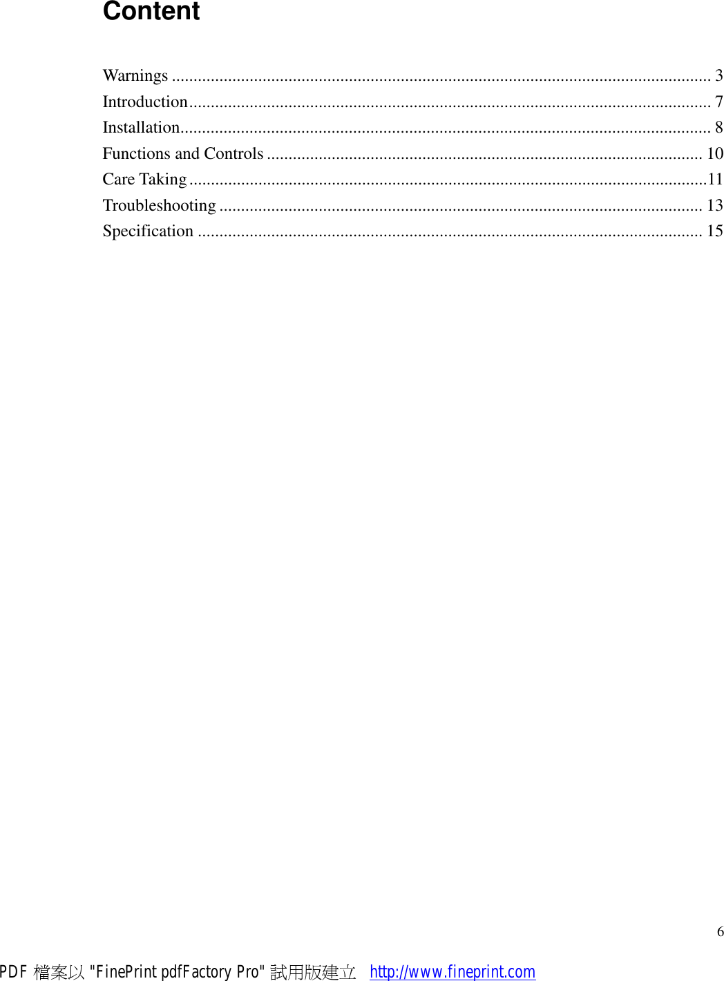     6Content Warnings.............................................................................................................................3 Introduction.........................................................................................................................7 Installation...........................................................................................................................8 Functions and Controls.....................................................................................................10 Care Taking........................................................................................................................11 Troubleshooting................................................................................................................13 Specification.....................................................................................................................15  PDF 檔案以 &quot;FinePrint pdfFactory Pro&quot; 試用版建立           http://www.fineprint.com
