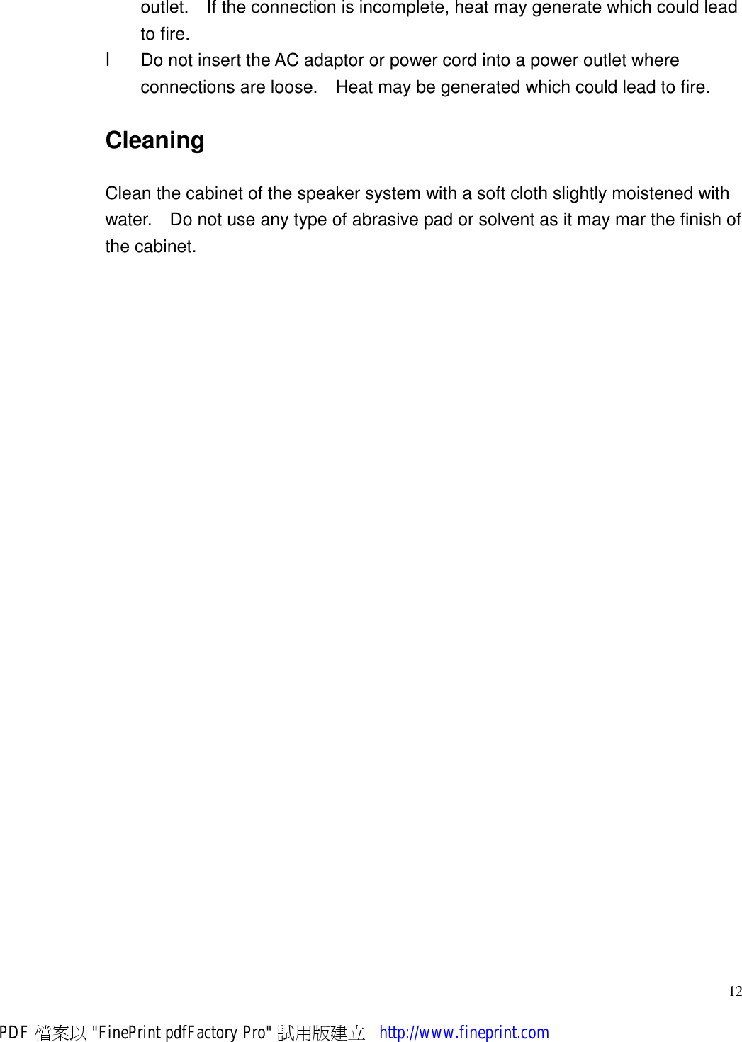     12outlet.  If the connection is incomplete, heat may generate which could lead to fire. l  Do not insert the AC adaptor or power cord into a power outlet where connections are loose.  Heat may be generated which could lead to fire. Cleaning Clean the cabinet of the speaker system with a soft cloth slightly moistened with water.  Do not use any type of abrasive pad or solvent as it may mar the finish of the cabinet.  PDF 檔案以 &quot;FinePrint pdfFactory Pro&quot; 試用版建立           http://www.fineprint.com
