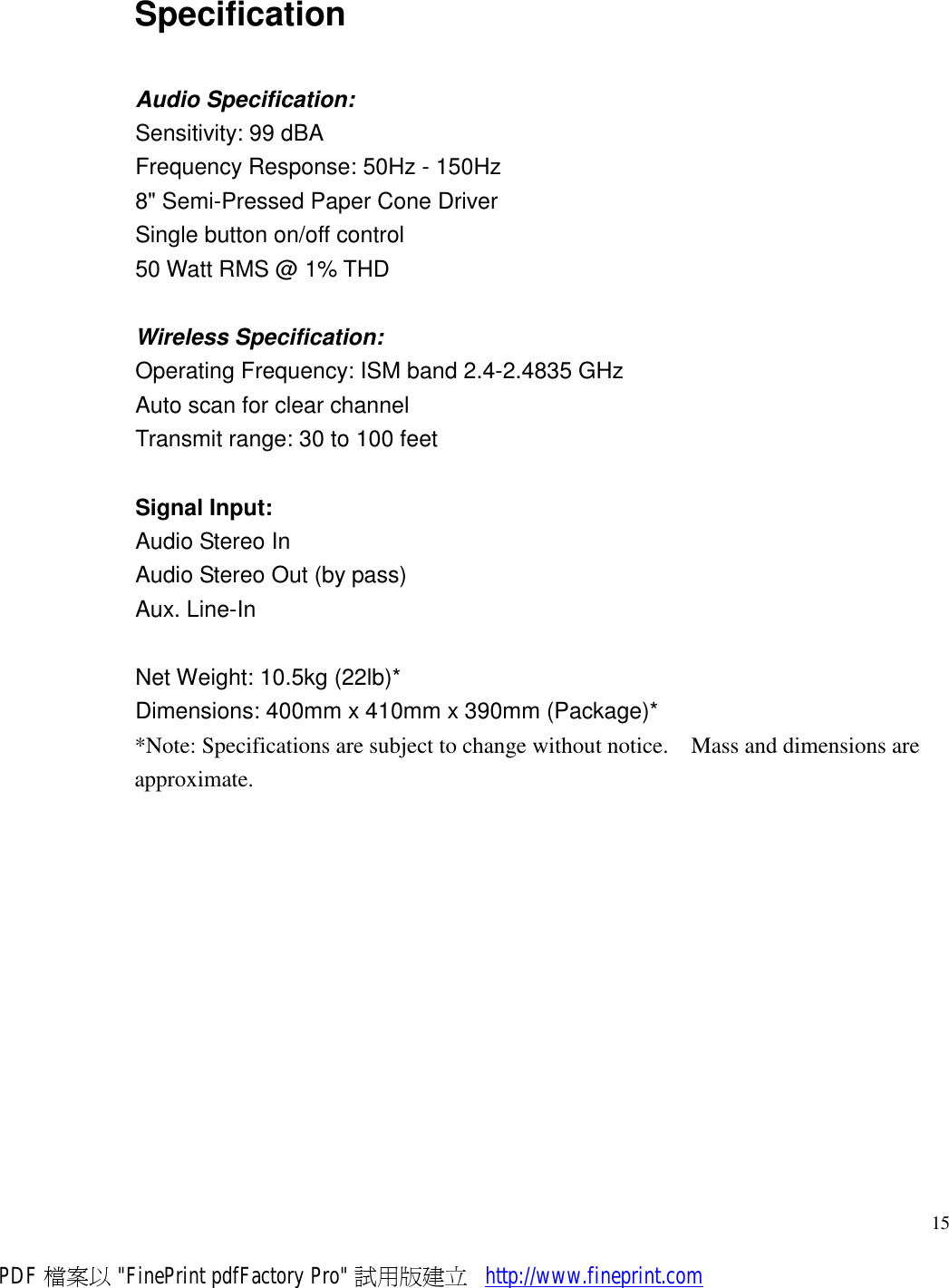     15Specification Audio Specification: Sensitivity: 99 dBA Frequency Response: 50Hz - 150Hz 8&quot; Semi-Pressed Paper Cone Driver Single button on/off control 50 Watt RMS @ 1% THD  Wireless Specification: Operating Frequency: ISM band 2.4-2.4835 GHz Auto scan for clear channel Transmit range: 30 to 100 feet  Signal Input: Audio Stereo In Audio Stereo Out (by pass) Aux. Line-In  Net Weight: 10.5kg (22lb)* Dimensions: 400mm x 410mm x 390mm (Package)**Note: Specifications are subject to change without notice.  Mass and dimensions are approximate.  PDF 檔案以 &quot;FinePrint pdfFactory Pro&quot; 試用版建立           http://www.fineprint.com