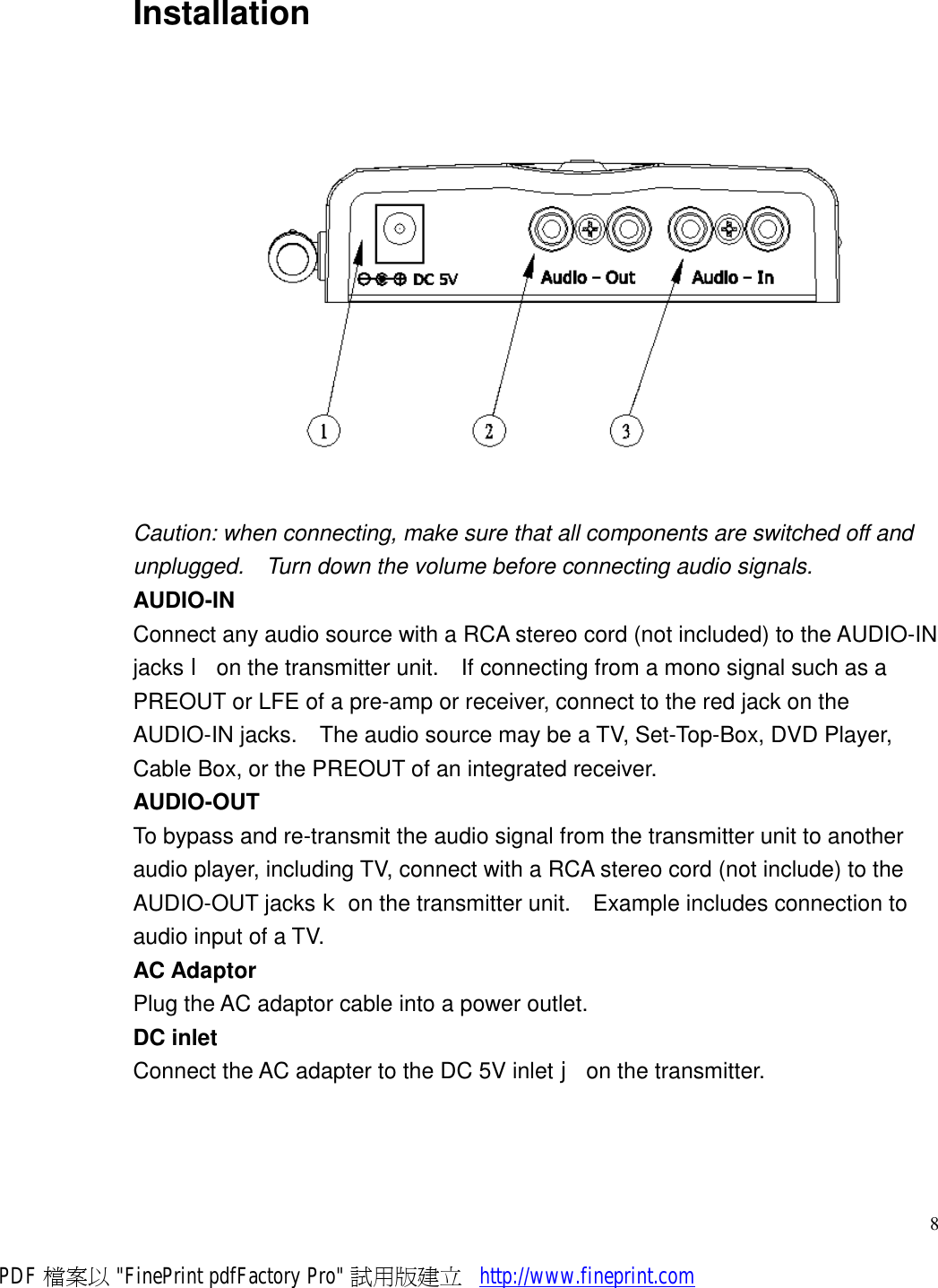     8Installation  Caution: when connecting, make sure that all components are switched off and unplugged.  Turn down the volume before connecting audio signals. AUDIO-IN Connect any audio source with a RCA stereo cord (not included) to the AUDIO-IN jacks l on the transmitter unit.  If connecting from a mono signal such as a PREOUT or LFE of a pre-amp or receiver, connect to the red jack on the AUDIO-IN jacks.  The audio source may be a TV, Set-Top-Box, DVD Player, Cable Box, or the PREOUT of an integrated receiver. AUDIO-OUT To bypass and re-transmit the audio signal from the transmitter unit to another audio player, including TV, connect with a RCA stereo cord (not include) to the AUDIO-OUT jacks k on the transmitter unit.  Example includes connection to audio input of a TV. AC Adaptor Plug the AC adaptor cable into a power outlet. DC inlet Connect the AC adapter to the DC 5V inlet j on the transmitter. PDF 檔案以 &quot;FinePrint pdfFactory Pro&quot; 試用版建立           http://www.fineprint.com