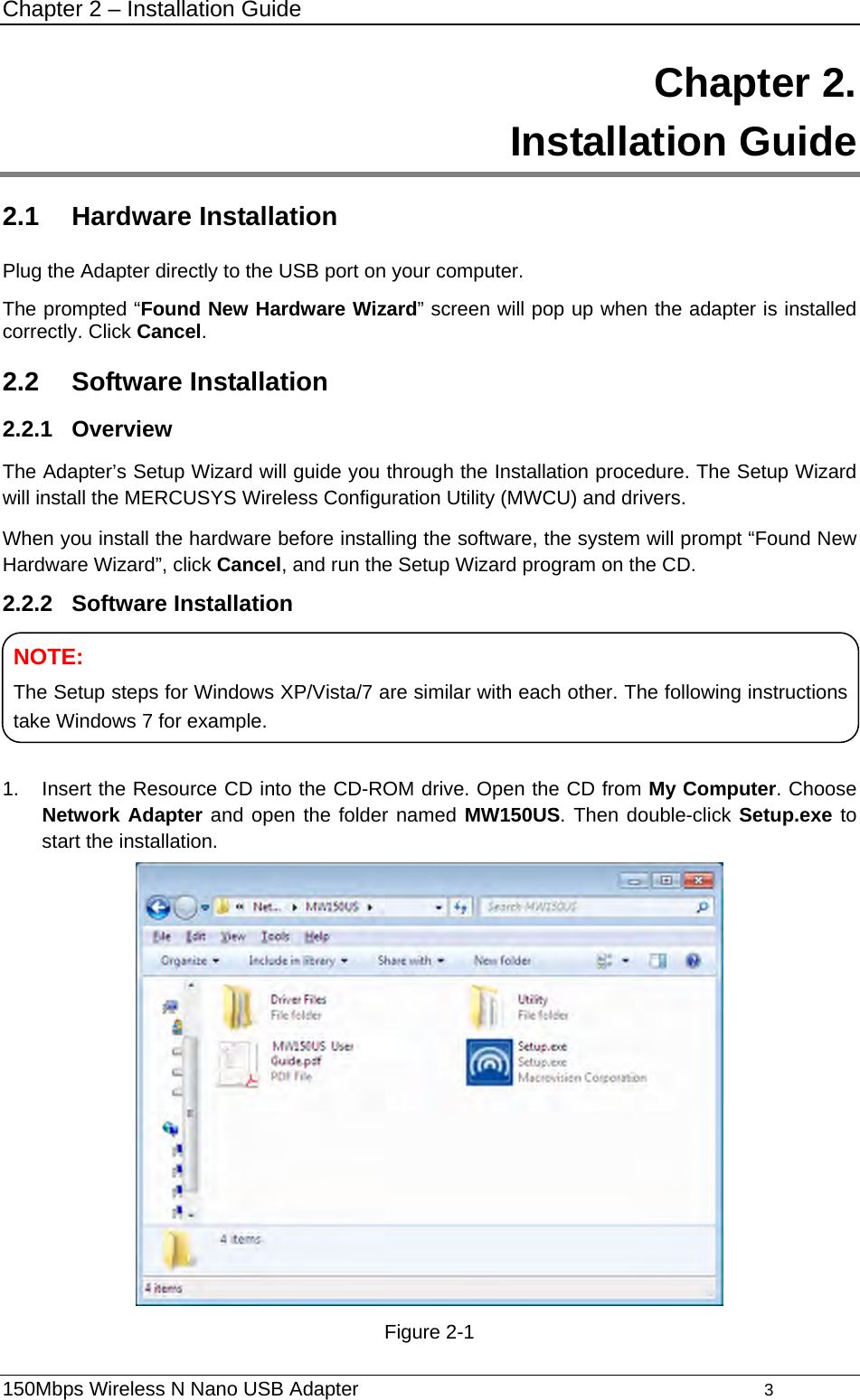 Chapter 2 – Installation Guide 150Mbps Wireless N Nano USB Adapter                                         3         Chapter 2.  Installation Guide 2.1  Hardware Installation Plug the Adapter directly to the USB port on your computer. The prompted “Found New Hardware Wizard” screen will pop up when the adapter is installed correctly. Click Cancel. 2.2  Software Installation 2.2.1  Overview The Adapter’s Setup Wizard will guide you through the Installation procedure. The Setup Wizard will install the MERCUSYS Wireless Configuration Utility (MWCU) and drivers. When you install the hardware before installing the software, the system will prompt “Found New Hardware Wizard”, click Cancel, and run the Setup Wizard program on the CD.   2.2.2  Software Installation    1.  Insert the Resource CD into the CD-ROM drive. Open the CD from My Computer. Choose Network Adapter and open the folder named MW150US. Then double-click Setup.exe to start the installation.  Figure 2-1 NOTE: The Setup steps for Windows XP/Vista/7 are similar with each other. The following instructions take Windows 7 for example. 