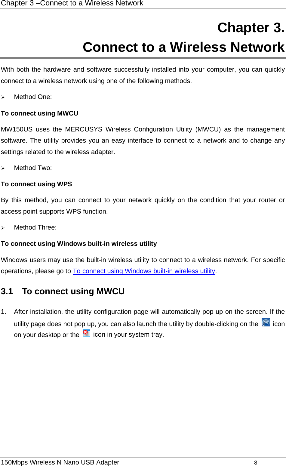 Chapter 3 –Connect to a Wireless Network 150Mbps Wireless N Nano USB Adapter                                         8         Chapter 3.  Connect to a Wireless Network With both the hardware and software successfully installed into your computer, you can quickly connect to a wireless network using one of the following methods. ¾ Method One: To connect using MWCU MW150US uses the MERCUSYS Wireless Configuration Utility (MWCU) as the management software. The utility provides you an easy interface to connect to a network and to change any settings related to the wireless adapter.   ¾ Method Two: To connect using WPS By this method, you can connect to your network quickly on the condition that your router or access point supports WPS function.   ¾ Method Three: To connect using Windows built-in wireless utility Windows users may use the built-in wireless utility to connect to a wireless network. For specific operations, please go to To connect using Windows built-in wireless utility.   3.1  To connect using MWCU 1.  After installation, the utility configuration page will automatically pop up on the screen. If the utility page does not pop up, you can also launch the utility by double-clicking on the   icon on your desktop or the    icon in your system tray.   