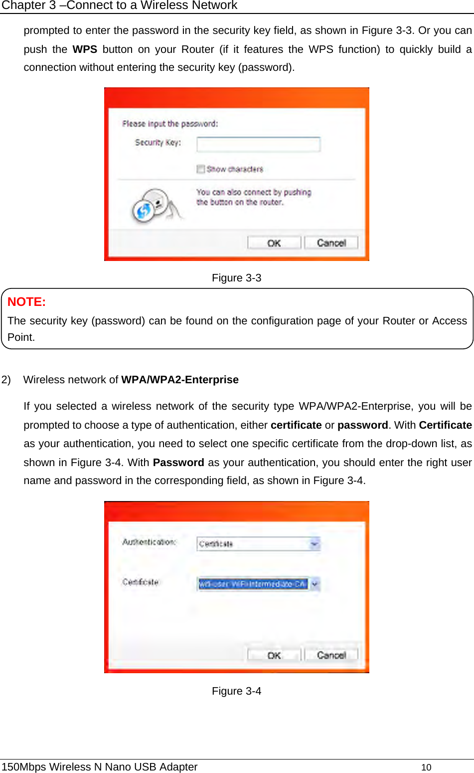 Chapter 3 –Connect to a Wireless Network prompted to enter the password in the security key field, as shown in Figure 3-3. Or you can push the WPS button on your Router (if it features the WPS function) to quickly build a connection without entering the security key (password).  Figure 3-3    NOTE: The security key (password) can be found on the configuration page of your Router or Access Point. 2)  Wireless network of WPA/WPA2-Enterprise If you selected a wireless network of the security type WPA/WPA2-Enterprise, you will be prompted to choose a type of authentication, either certificate or password. With Certificate as your authentication, you need to select one specific certificate from the drop-down list, as shown in Figure 3-4. With Password as your authentication, you should enter the right user name and password in the corresponding field, as shown in Figure 3-4.  Figure 3-4 150Mbps Wireless N Nano USB Adapter                                         10         