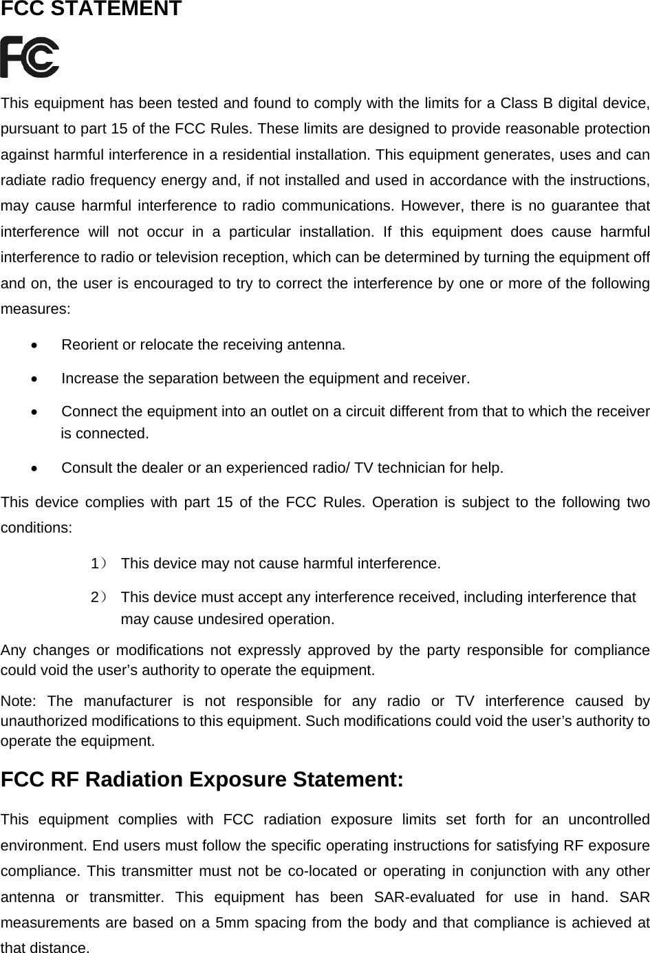  FCC STATEMENT  This equipment has been tested and found to comply with the limits for a Class B digital device, pursuant to part 15 of the FCC Rules. These limits are designed to provide reasonable protection against harmful interference in a residential installation. This equipment generates, uses and can radiate radio frequency energy and, if not installed and used in accordance with the instructions, may cause harmful interference to radio communications. However, there is no guarantee that interference will not occur in a particular installation. If this equipment does cause harmful interference to radio or television reception, which can be determined by turning the equipment off and on, the user is encouraged to try to correct the interference by one or more of the following measures: •  Reorient or relocate the receiving antenna. •  Increase the separation between the equipment and receiver. •  Connect the equipment into an outlet on a circuit different from that to which the receiver is connected.   •  Consult the dealer or an experienced radio/ TV technician for help. This device complies with part 15 of the FCC Rules. Operation is subject to the following two conditions: 1）  This device may not cause harmful interference. 2）  This device must accept any interference received, including interference that may cause undesired operation. Any changes or modifications not expressly approved by the party responsible for compliance could void the user’s authority to operate the equipment. Note: The manufacturer is not responsible for any radio or TV interference caused by unauthorized modifications to this equipment. Such modifications could void the user’s authority to operate the equipment. FCC RF Radiation Exposure Statement: This equipment complies with FCC radiation exposure limits set forth for an uncontrolled environment. End users must follow the specific operating instructions for satisfying RF exposure compliance. This transmitter must not be co-located or operating in conjunction with any other antenna or transmitter. This equipment has been SAR-evaluated for use in hand. SAR measurements are based on a 5mm spacing from the body and that compliance is achieved at that distance.  