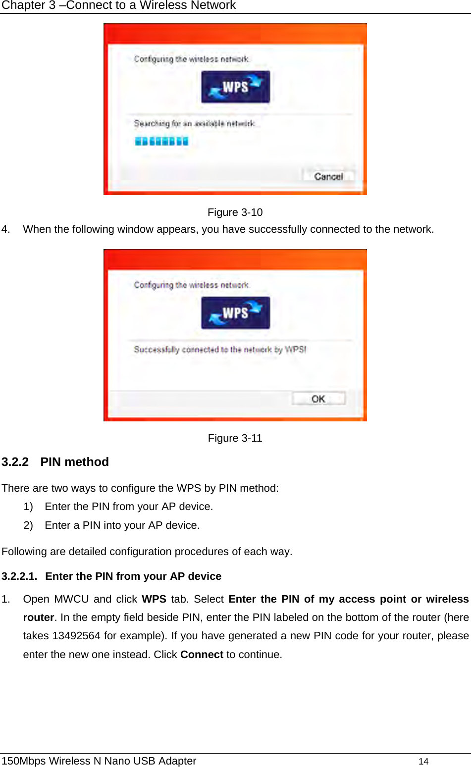 Chapter 3 –Connect to a Wireless Network  Figure 3-10 4.  When the following window appears, you have successfully connected to the network.    Figure 3-11 3.2.2  PIN method There are two ways to configure the WPS by PIN method: 1)  Enter the PIN from your AP device. 2)  Enter a PIN into your AP device. Following are detailed configuration procedures of each way. 3.2.2.1.  Enter the PIN from your AP device 1.  Open MWCU and click WPS tab. Select Enter the PIN of my access point or wireless router. In the empty field beside PIN, enter the PIN labeled on the bottom of the router (here takes 13492564 for example). If you have generated a new PIN code for your router, please enter the new one instead. Click Connect to continue. 150Mbps Wireless N Nano USB Adapter                                         14         