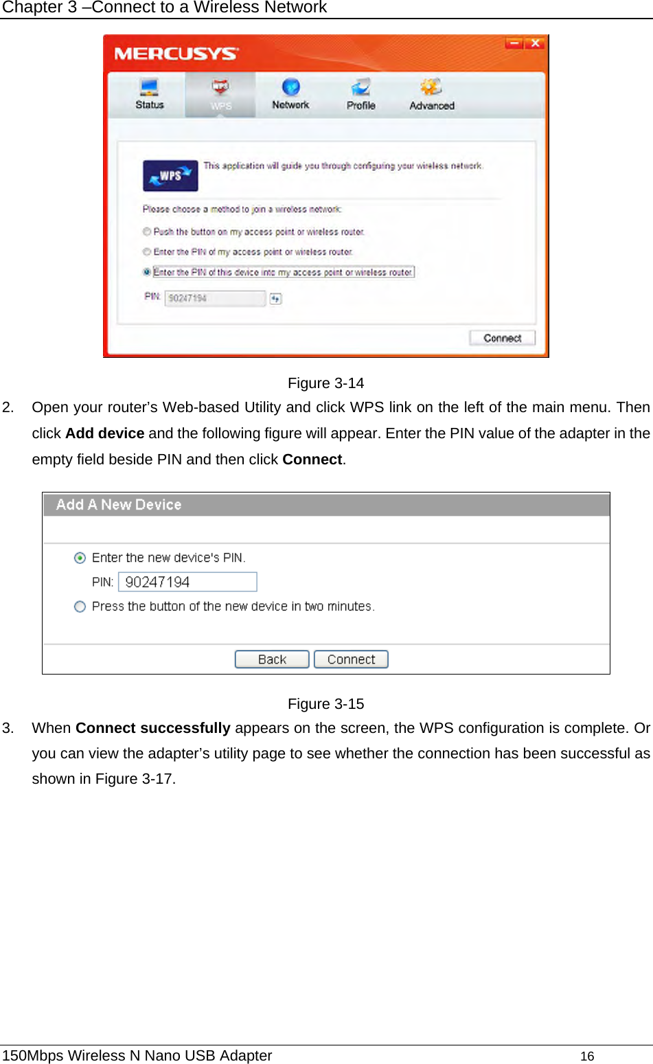 Chapter 3 –Connect to a Wireless Network  Figure 3-14 2.  Open your router’s Web-based Utility and click WPS link on the left of the main menu. Then click Add device and the following figure will appear. Enter the PIN value of the adapter in the empty field beside PIN and then click Connect.  Figure 3-15 3. When Connect successfully appears on the screen, the WPS configuration is complete. Or you can view the adapter’s utility page to see whether the connection has been successful as shown in Figure 3-17.  150Mbps Wireless N Nano USB Adapter                                         16         