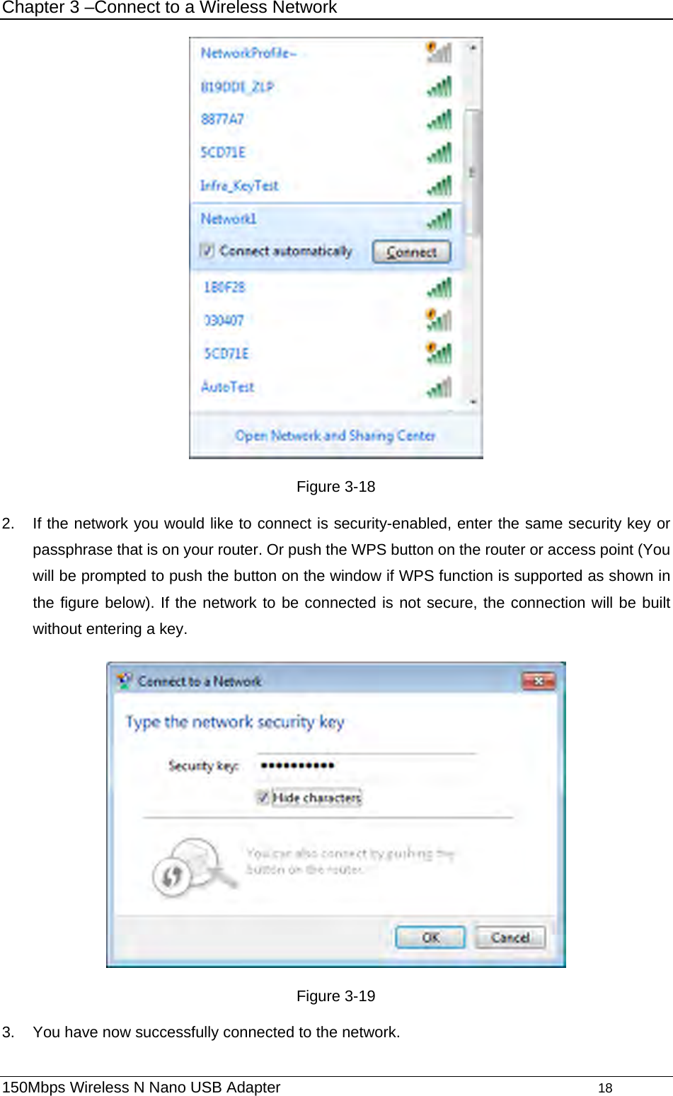 Chapter 3 –Connect to a Wireless Network  Figure 3-18 2.  If the network you would like to connect is security-enabled, enter the same security key or passphrase that is on your router. Or push the WPS button on the router or access point (You will be prompted to push the button on the window if WPS function is supported as shown in the figure below). If the network to be connected is not secure, the connection will be built without entering a key.    Figure 3-19 3.  You have now successfully connected to the network. 150Mbps Wireless N Nano USB Adapter                                         18         