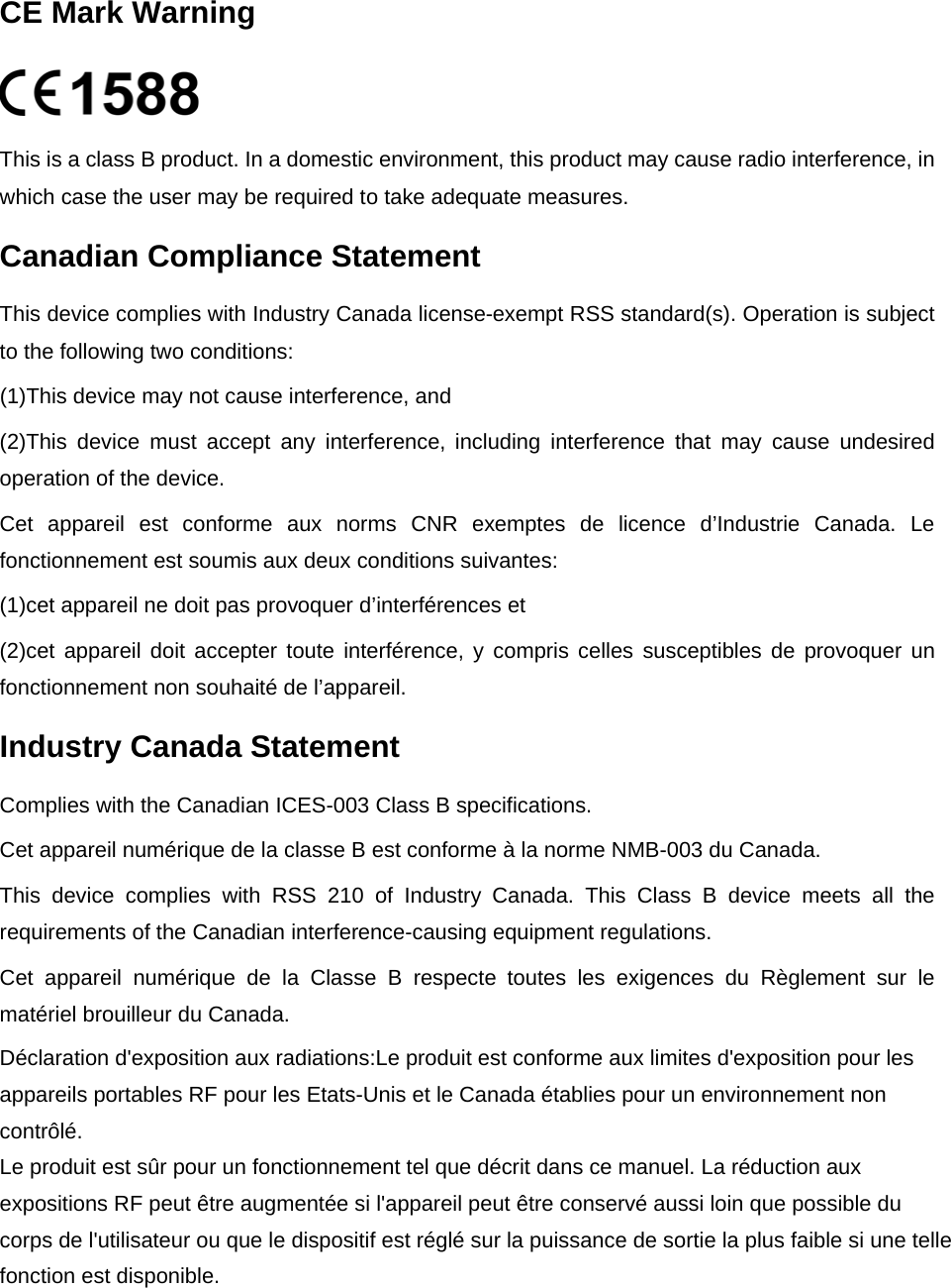  CE Mark Warning    This is a class B product. In a domestic environment, this product may cause radio interference, in which case the user may be required to take adequate measures. Canadian Compliance Statement This device complies with Industry Canada license-exempt RSS standard(s). Operation is subject to the following two conditions:   (1)This device may not cause interference, and   (2)This  device  must  accept  any  interference,  including  interference  that  may  cause  undesired operation of the device. Cet  appareil  est  conforme  aux  norms  CNR  exemptes  de  licence  d’Industrie  Canada.  Le fonctionnement est soumis aux deux conditions suivantes:   (1)cet appareil ne doit pas provoquer d’interférences et   (2)cet appareil doit accepter  toute interférence,  y compris  celles susceptibles de provoquer un fonctionnement non souhaité de l’appareil. Industry Canada Statement Complies with the Canadian ICES-003 Class B specifications. Cet appareil numérique de la classe B est conforme à la norme NMB-003 du Canada.   This  device  complies  with  RSS  210  of  Industry  Canada. This Class  B  device meets all  the requirements of the Canadian interference-causing equipment regulations. Cet  appareil  numérique  de  la  Classe  B  respecte  toutes  les  exigences  du  Règlement  sur  le matériel brouilleur du Canada.  Déclaration d&apos;exposition aux radiations:Le produit est conforme aux limites d&apos;exposition pour lesappareils portables RF pour les Etats-Unis et le Canada établies pour un environnement non contrôlé.Le produit est sûr pour un fonctionnement tel que décrit dans ce manuel. La réduction aux expositions RF peut être augmentée si l&apos;appareil peut être conservé aussi loin que possible du corps de l&apos;utilisateur ou que le dispositif est réglé sur la puissance de sortie la plus faible si une tellefonction est disponible.