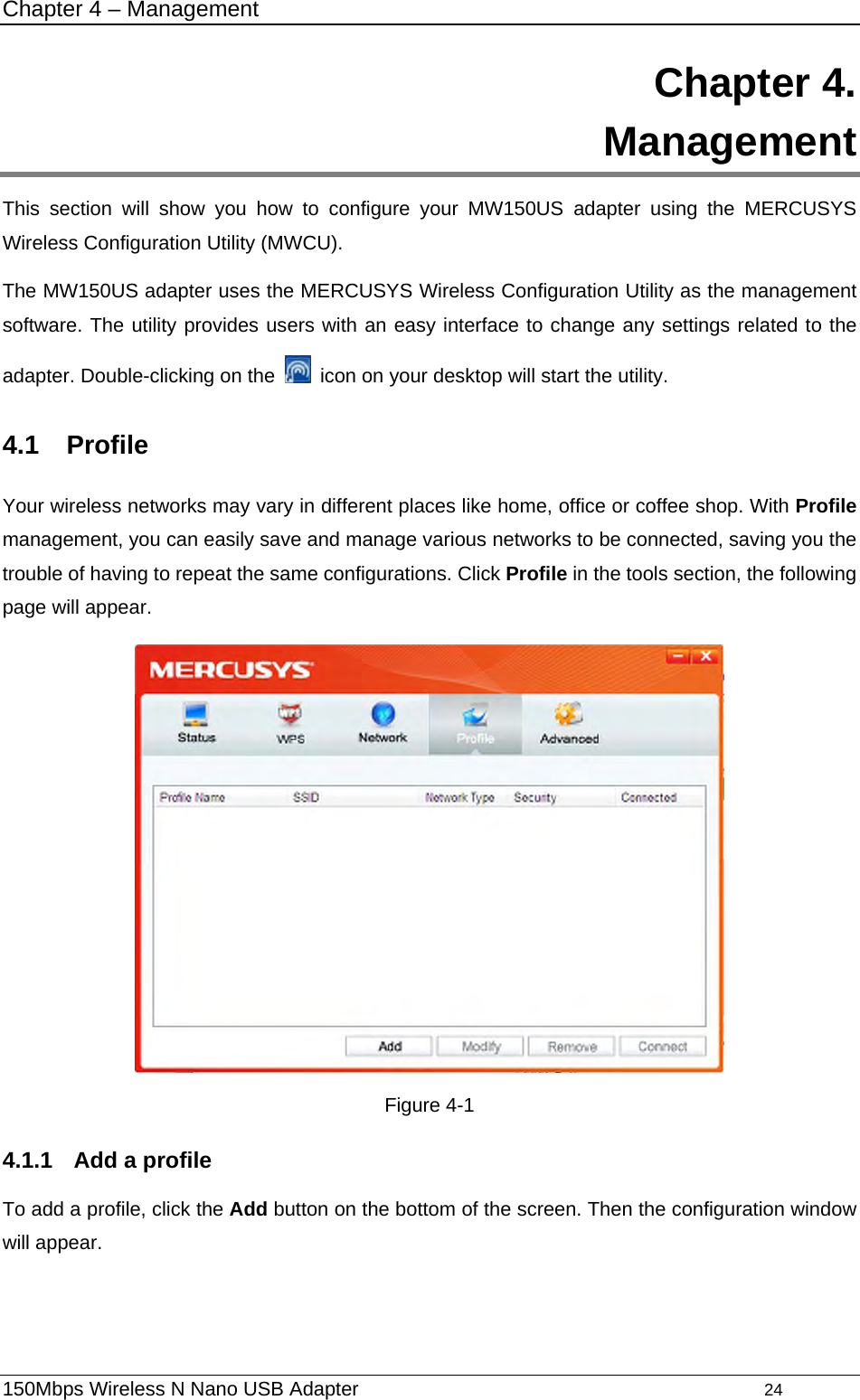 Chapter 4 – Management 150Mbps Wireless N Nano USB Adapter                                         24         Chapter 4.  Management This section will show you how to configure your MW150US adapter using the MERCUSYS Wireless Configuration Utility (MWCU). The MW150US adapter uses the MERCUSYS Wireless Configuration Utility as the management software. The utility provides users with an easy interface to change any settings related to the adapter. Double-clicking on the    icon on your desktop will start the utility. 4.1  Profile Your wireless networks may vary in different places like home, office or coffee shop. With Profile management, you can easily save and manage various networks to be connected, saving you the trouble of having to repeat the same configurations. Click Profile in the tools section, the following page will appear.    Figure 4-1 4.1.1  Add a profile To add a profile, click the Add button on the bottom of the screen. Then the configuration window will appear.   