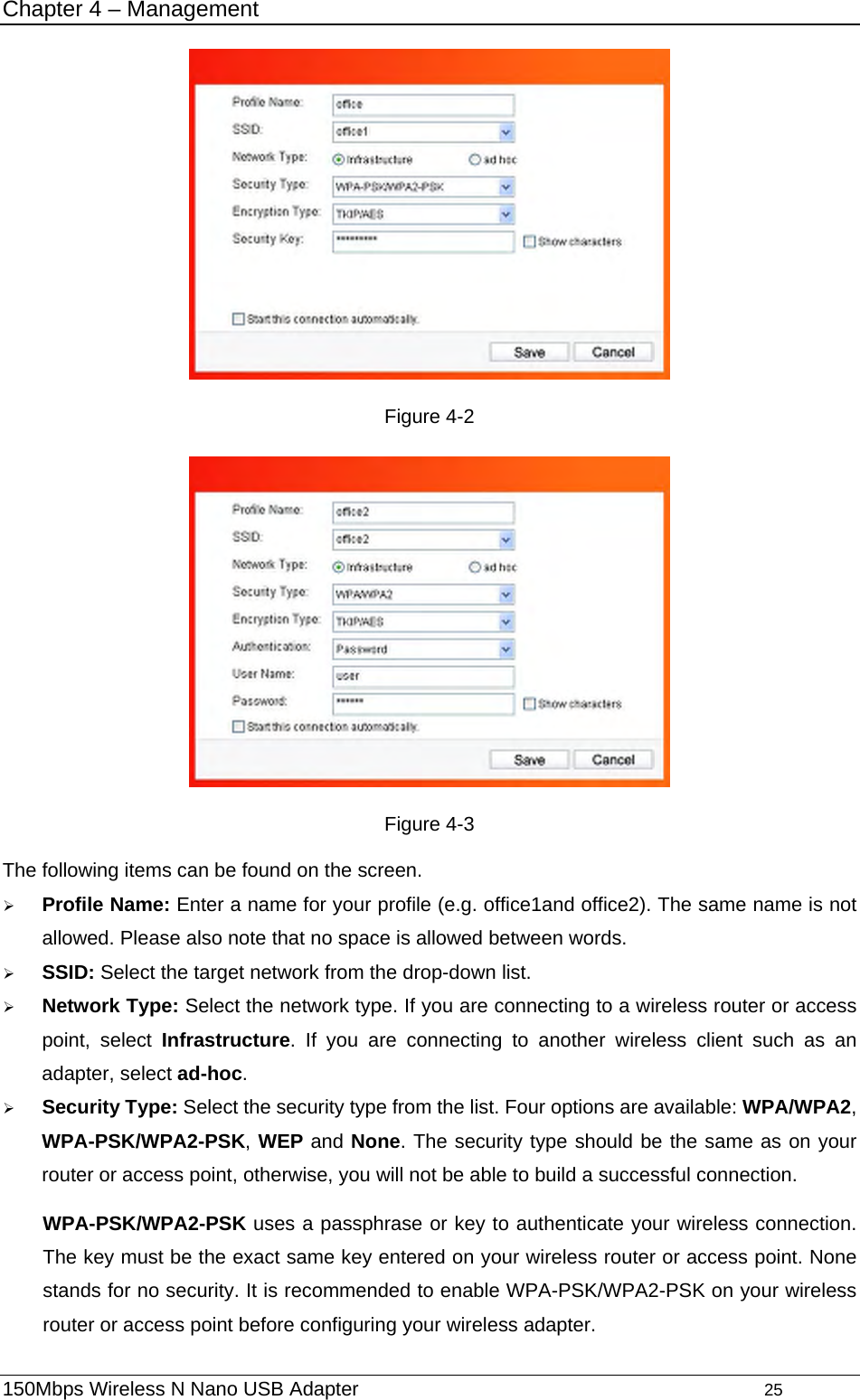 Chapter 4 – Management  Figure 4-2  Figure 4-3 The following items can be found on the screen.   ¾ Profile Name: Enter a name for your profile (e.g. office1and office2). The same name is not allowed. Please also note that no space is allowed between words.   ¾ SSID: Select the target network from the drop-down list. ¾ Network Type: Select the network type. If you are connecting to a wireless router or access point, select Infrastructure. If you are connecting to another wireless client such as an adapter, select ad-hoc. ¾ Security Type: Select the security type from the list. Four options are available: WPA/WPA2, WPA-PSK/WPA2-PSK, WEP and None. The security type should be the same as on your router or access point, otherwise, you will not be able to build a successful connection.   WPA-PSK/WPA2-PSK uses a passphrase or key to authenticate your wireless connection. The key must be the exact same key entered on your wireless router or access point. None stands for no security. It is recommended to enable WPA-PSK/WPA2-PSK on your wireless router or access point before configuring your wireless adapter. 150Mbps Wireless N Nano USB Adapter                                         25         