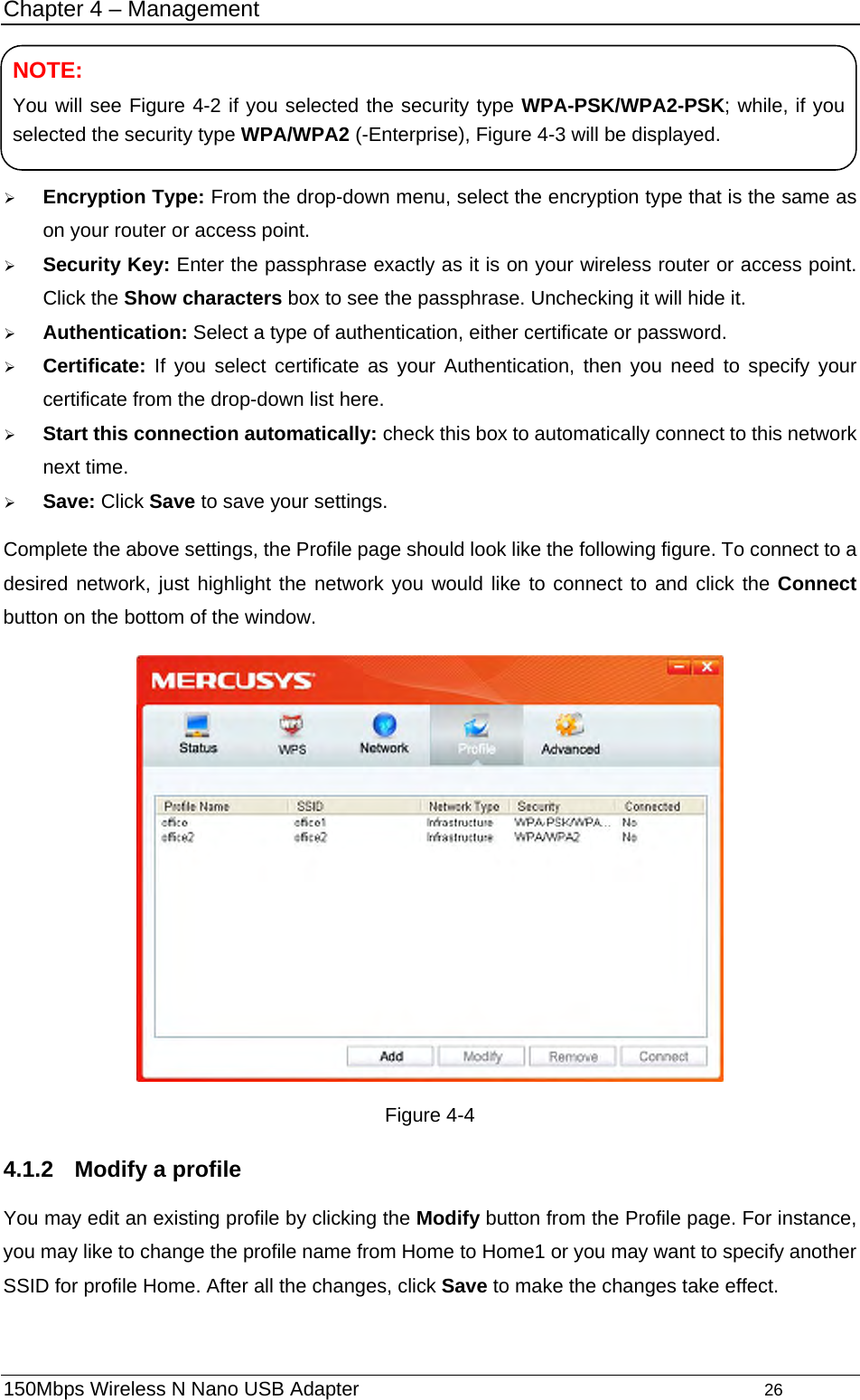 Chapter 4 – Management    NOTE: You will see Figure 4-2 if you selected the security type WPA-PSK/WPA2-PSK; while, if you selected the security type WPA/WPA2 (-Enterprise), Figure 4-3 will be displayed. ¾ Encryption Type: From the drop-down menu, select the encryption type that is the same as on your router or access point.   ¾ Security Key: Enter the passphrase exactly as it is on your wireless router or access point. Click the Show characters box to see the passphrase. Unchecking it will hide it.   ¾ Authentication: Select a type of authentication, either certificate or password. ¾ Certificate: If you select certificate as your Authentication, then you need to specify your certificate from the drop-down list here. ¾ Start this connection automatically: check this box to automatically connect to this network next time.   ¾ Save: Click Save to save your settings.   Complete the above settings, the Profile page should look like the following figure. To connect to a desired network, just highlight the network you would like to connect to and click the Connect button on the bottom of the window.  Figure 4-4 4.1.2  Modify a profile You may edit an existing profile by clicking the Modify button from the Profile page. For instance, you may like to change the profile name from Home to Home1 or you may want to specify another SSID for profile Home. After all the changes, click Save to make the changes take effect.   150Mbps Wireless N Nano USB Adapter                                         26         