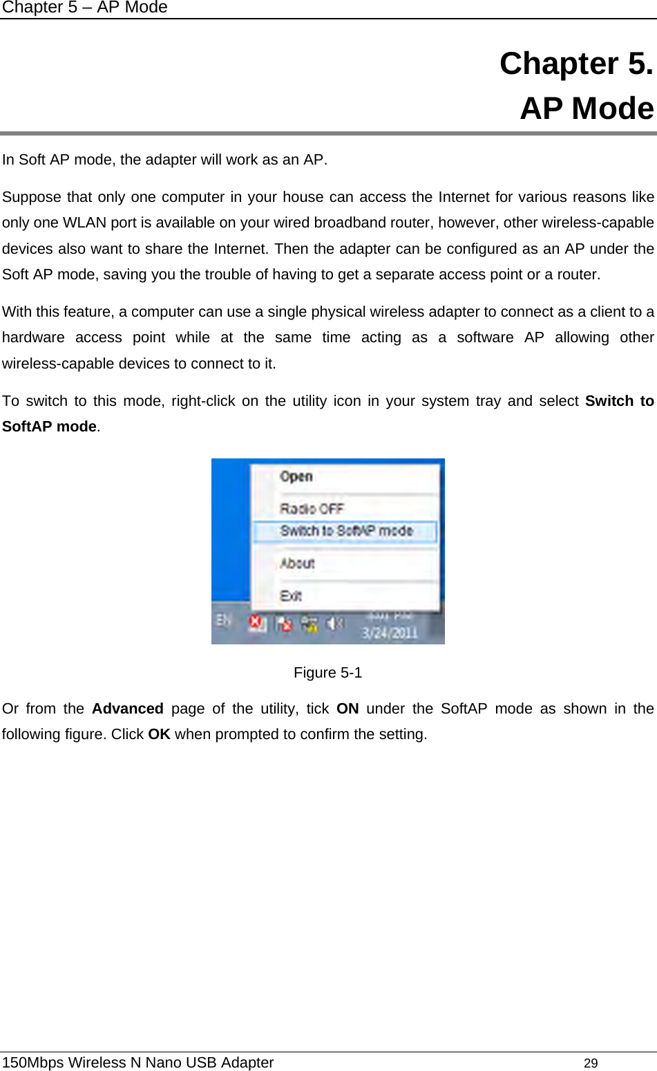 Chapter 5 – AP Mode 150Mbps Wireless N Nano USB Adapter                                         29         Chapter 5.  AP Mode In Soft AP mode, the adapter will work as an AP. Suppose that only one computer in your house can access the Internet for various reasons like only one WLAN port is available on your wired broadband router, however, other wireless-capable devices also want to share the Internet. Then the adapter can be configured as an AP under the Soft AP mode, saving you the trouble of having to get a separate access point or a router.   With this feature, a computer can use a single physical wireless adapter to connect as a client to a hardware access point while at the same time acting as a software AP allowing other wireless-capable devices to connect to it.   To switch to this mode, right-click on the utility icon in your system tray and select Switch to SoftAP mode.  Figure 5-1 Or from the Advanced page of the utility, tick ON under the SoftAP mode as shown in the following figure. Click OK when prompted to confirm the setting.   