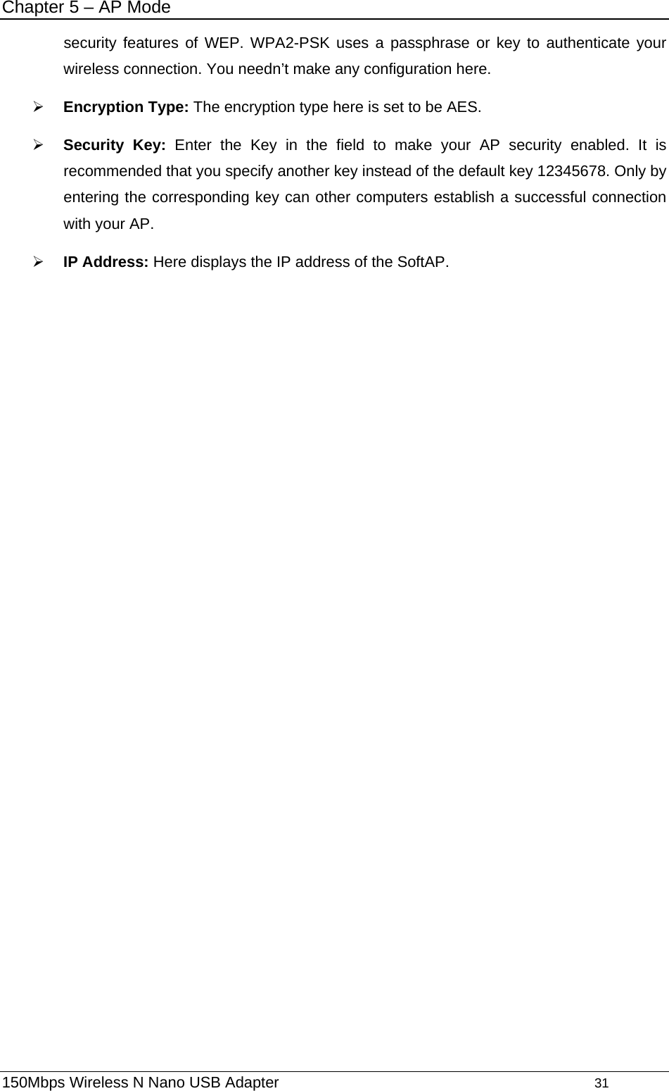 Chapter 5 – AP Mode security features of WEP. WPA2-PSK uses a passphrase or key to authenticate your wireless connection. You needn’t make any configuration here.   ¾ Encryption Type: The encryption type here is set to be AES.   ¾ Security Key: Enter the Key in the field to make your AP security enabled. It is recommended that you specify another key instead of the default key 12345678. Only by entering the corresponding key can other computers establish a successful connection with your AP. ¾ IP Address: Here displays the IP address of the SoftAP. 150Mbps Wireless N Nano USB Adapter                                         31         