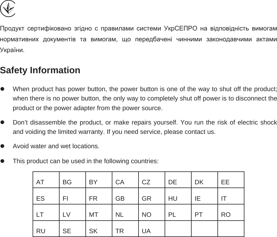    Продукт сертифіковано згідно с правилами системи УкрСЕПРО на відповідність вимогам нормативних документів та вимогам,  що передбачені чинними законодавчими актами України. Safety Information   When product has power button, the power button is one of the way to shut off the product; when there is no power button, the only way to completely shut off power is to disconnect the product or the power adapter from the power source.   Don’t disassemble the product, or make repairs yourself. You run the risk of electric shock and voiding the limited warranty. If you need service, please contact us.   Avoid water and wet locations.   This product can be used in the following countries: AT  BG  BY  CA  CZ  DE  DK  EE ES  FI  FR  GB  GR  HU  IE  IT LT  LV  MT  NL  NO  PL  PT  RO RU  SE  SK  TR  UA        