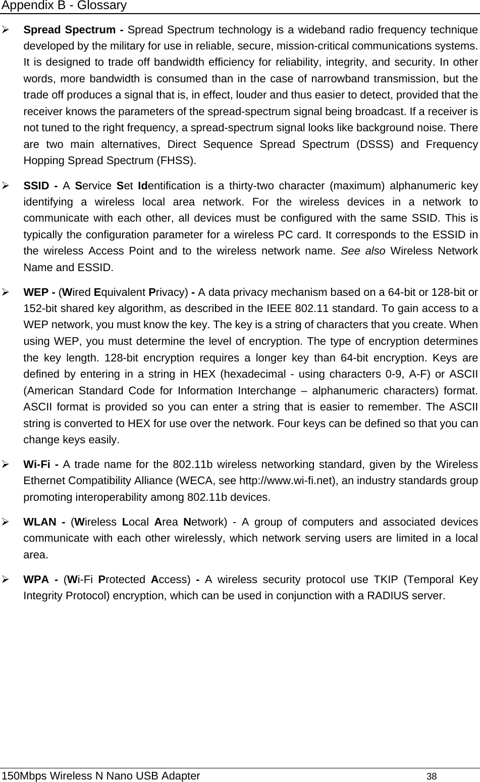 Appendix B - Glossary ¾ Spread Spectrum - Spread Spectrum technology is a wideband radio frequency technique developed by the military for use in reliable, secure, mission-critical communications systems. It is designed to trade off bandwidth efficiency for reliability, integrity, and security. In other words, more bandwidth is consumed than in the case of narrowband transmission, but the trade off produces a signal that is, in effect, louder and thus easier to detect, provided that the receiver knows the parameters of the spread-spectrum signal being broadcast. If a receiver is not tuned to the right frequency, a spread-spectrum signal looks like background noise. There are two main alternatives, Direct Sequence Spread Spectrum (DSSS) and Frequency Hopping Spread Spectrum (FHSS). ¾ SSID - A  Service  Set Identification is a thirty-two character (maximum) alphanumeric key identifying a wireless local area network. For the wireless devices in a network to communicate with each other, all devices must be configured with the same SSID. This is typically the configuration parameter for a wireless PC card. It corresponds to the ESSID in the wireless Access Point and to the wireless network name. See also Wireless Network Name and ESSID. ¾ WEP - (Wired Equivalent Privacy) - A data privacy mechanism based on a 64-bit or 128-bit or 152-bit shared key algorithm, as described in the IEEE 802.11 standard. To gain access to a WEP network, you must know the key. The key is a string of characters that you create. When using WEP, you must determine the level of encryption. The type of encryption determines the key length. 128-bit encryption requires a longer key than 64-bit encryption. Keys are defined by entering in a string in HEX (hexadecimal - using characters 0-9, A-F) or ASCII (American Standard Code for Information Interchange – alphanumeric characters) format. ASCII format is provided so you can enter a string that is easier to remember. The ASCII string is converted to HEX for use over the network. Four keys can be defined so that you can change keys easily. ¾ Wi-Fi - A trade name for the 802.11b wireless networking standard, given by the Wireless Ethernet Compatibility Alliance (WECA, see http://www.wi-fi.net), an industry standards group promoting interoperability among 802.11b devices. ¾ WLAN - (Wireless  Local  Area  Network) - A group of computers and associated devices communicate with each other wirelessly, which network serving users are limited in a local area. ¾ WPA - (Wi-Fi  Protected  Access)  - A wireless security protocol use TKIP (Temporal Key Integrity Protocol) encryption, which can be used in conjunction with a RADIUS server. 150Mbps Wireless N Nano USB Adapter                                         38         