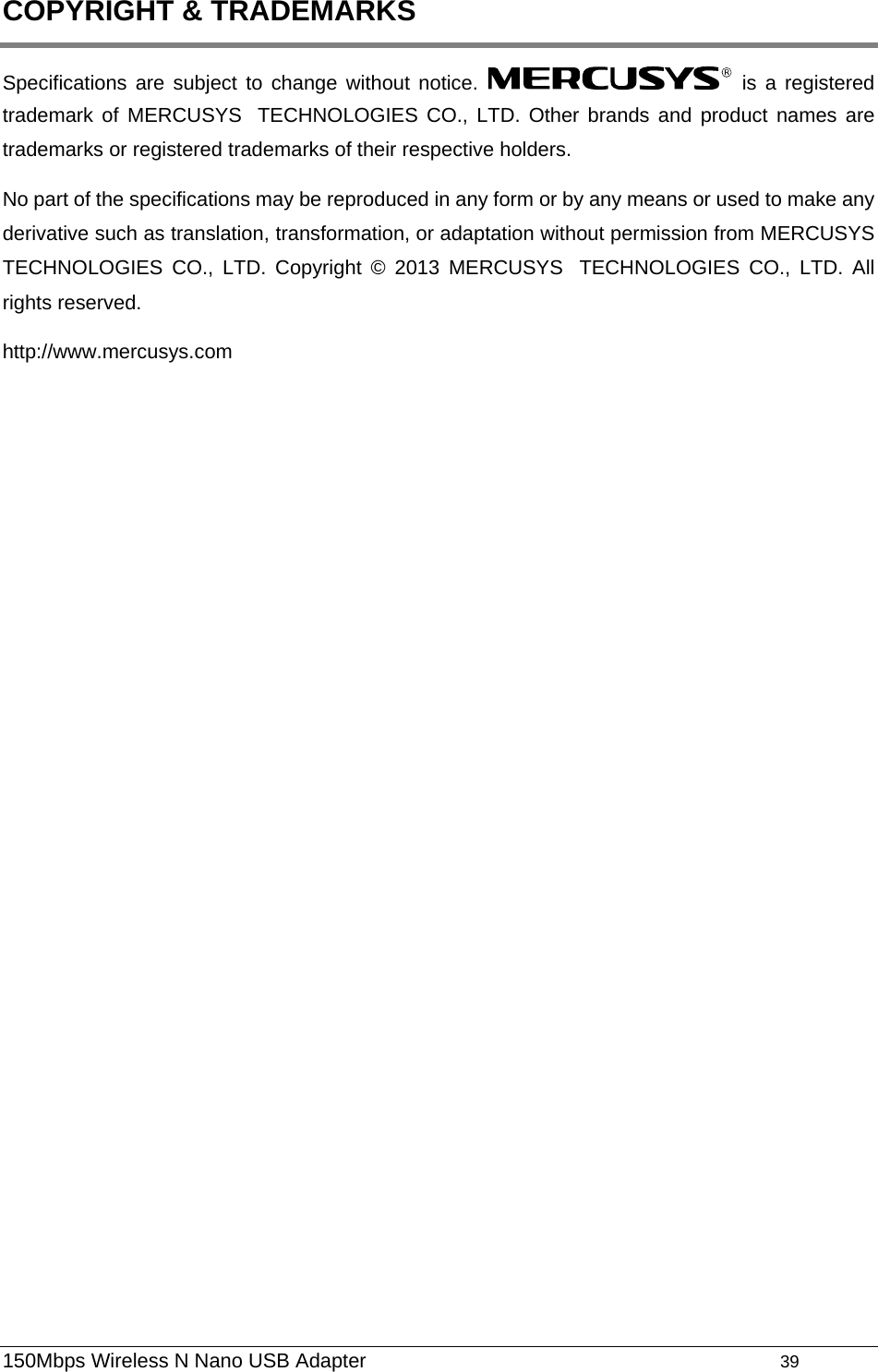  COPYRIGHT &amp; TRADEMARKS Specifications are subject to change without notice.   is a registered trademark of MERCUSYS TECHNOLOGIES CO., LTD. Other brands and product names are trademarks or registered trademarks of their respective holders. No part of the specifications may be reproduced in any form or by any means or used to make any derivative such as translation, transformation, or adaptation without permission from MERCUSYS TECHNOLOGIES CO., LTD. Copyright © 2013 MERCUSYS TECHNOLOGIES CO., LTD. All rights reserved. http://www.mercusys.com 150Mbps Wireless N Nano USB Adapter                                         39         