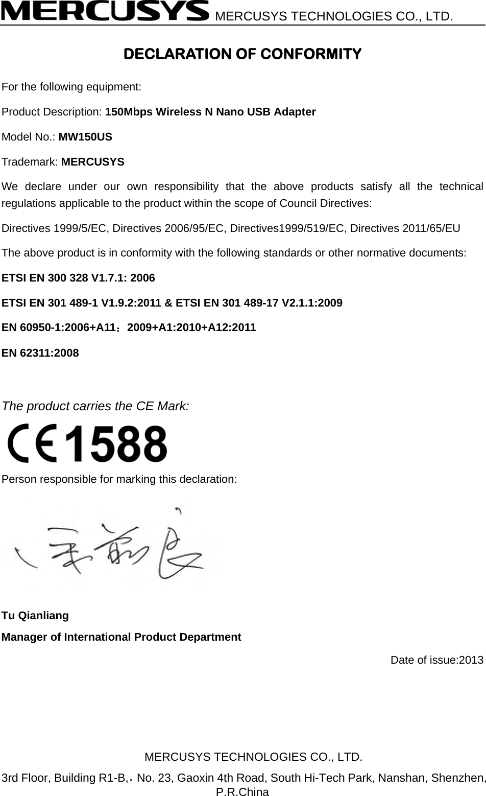   MERCUSYS TECHNOLOGIES CO., LTD. DECLARATION OF CONFORMITY For the following equipment: Product Description: 150Mbps Wireless N Nano USB Adapter Model No.: MW150US Trademark: MERCUSYS We declare under our own responsibility that the above products satisfy all the technical regulations applicable to the product within the scope of Council Directives:     Directives 1999/5/EC, Directives 2006/95/EC, Directives1999/519/EC, Directives 2011/65/EU   The above product is in conformity with the following standards or other normative documents: ETSI EN 300 328 V1.7.1: 2006 ETSI EN 301 489-1 V1.9.2:2011 &amp; ETSI EN 301 489-17 V2.1.1:2009 EN 60950-1:2006+A11：2009+A1:2010+A12:2011  EN 62311:2008    The product carries the CE Mark:    Person responsible for marking this declaration:  Tu Qianliang Manager of International Product Department Date of issue:2013 MERCUSYS TECHNOLOGIES CO., LTD. 3rd Floor, Building R1-B,，No. 23, Gaoxin 4th Road, South Hi-Tech Park, Nanshan, Shenzhen, P.R.China 