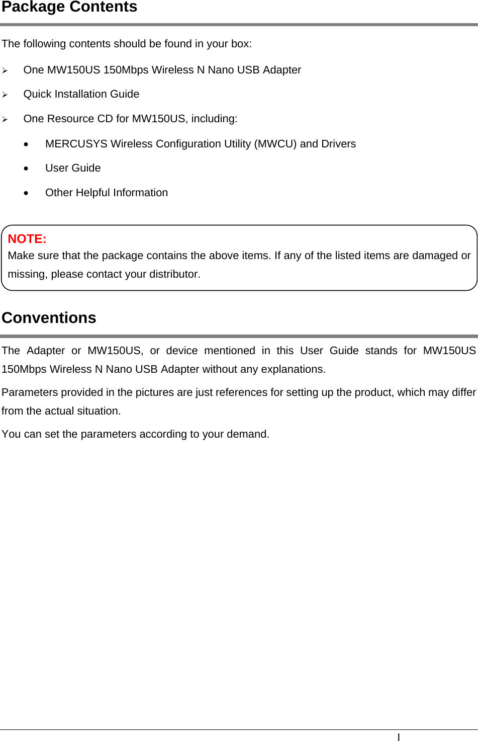  Package Contents The following contents should be found in your box: ¾ One MW150US 150Mbps Wireless N Nano USB Adapter ¾ Quick Installation Guide ¾ One Resource CD for MW150US, including: •  MERCUSYS Wireless Configuration Utility (MWCU) and Drivers • User Guide •  Other Helpful Information    NOTE: Make sure that the package contains the above items. If any of the listed items are damaged or missing, please contact your distributor. Conventions The Adapter or MW150US, or device mentioned in this User Guide stands for MW150US 150Mbps Wireless N Nano USB Adapter without any explanations. Parameters provided in the pictures are just references for setting up the product, which may differ from the actual situation. You can set the parameters according to your demand.  I 