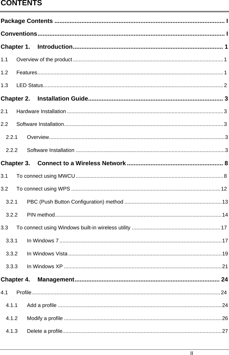  CONTENTS Package Contents ..................................................................................................... I Conventions............................................................................................................... I Chapter 1. Introduction......................................................................................... 1 1.1 Overview of the product......................................................................................................1 1.2 Features..............................................................................................................................1 1.3 LED Status..........................................................................................................................2 Chapter 2. Installation Guide................................................................................ 3 2.1 Hardware Installation ..........................................................................................................3 2.2 Software Installation............................................................................................................3 2.2.1 Overview.......................................................................................................................3 2.2.2 Software Installation .....................................................................................................3 Chapter 3. Connect to a Wireless Network ......................................................... 8 3.1 To connect using MWCU....................................................................................................8 3.2 To connect using WPS .....................................................................................................12 3.2.1 PBC (Push Button Configuration) method ..................................................................13 3.2.2 PIN method.................................................................................................................14 3.3 To connect using Windows built-in wireless utility ............................................................17 3.3.1 In Windows 7 ..............................................................................................................17 3.3.2 In Windows Vista ........................................................................................................19 3.3.3 In Windows XP ...........................................................................................................21 Chapter 4. Management...................................................................................... 24 4.1 Profile................................................................................................................................24 4.1.1 Add a profile ...............................................................................................................24 4.1.2 Modify a profile ...........................................................................................................26 4.1.3 Delete a profile............................................................................................................27 II 