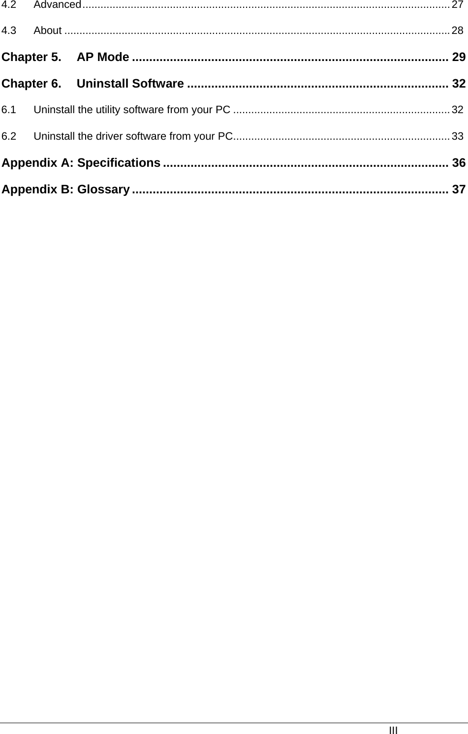  4.2 Advanced..........................................................................................................................27 4.3 About ................................................................................................................................28 Chapter 5. AP Mode ............................................................................................ 29 Chapter 6. Uninstall Software ............................................................................ 32 6.1 Uninstall the utility software from your PC ........................................................................32 6.2 Uninstall the driver software from your PC........................................................................ 33 Appendix A: Specifications ................................................................................... 36 Appendix B: Glossary............................................................................................ 37  III 