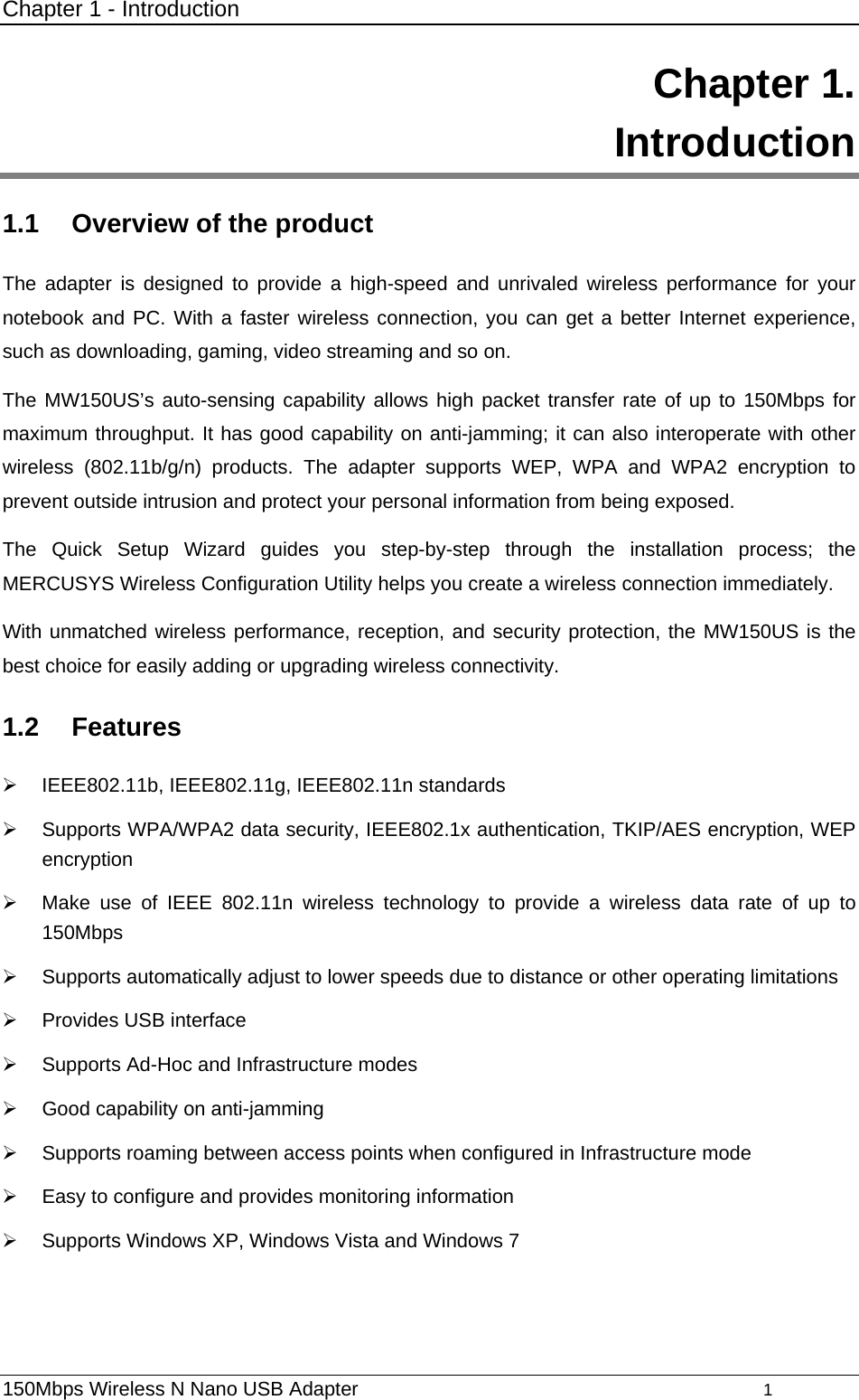 Chapter 1 - Introduction 150Mbps Wireless N Nano USB Adapter                                         1          Chapter 1.  Introduction 1.1  Overview of the product The adapter is designed to provide a high-speed and unrivaled wireless performance for your notebook and PC. With a faster wireless connection, you can get a better Internet experience, such as downloading, gaming, video streaming and so on. The MW150US’s auto-sensing capability allows high packet transfer rate of up to 150Mbps for maximum throughput. It has good capability on anti-jamming; it can also interoperate with other wireless (802.11b/g/n) products. The adapter supports WEP, WPA and WPA2 encryption to prevent outside intrusion and protect your personal information from being exposed. The Quick Setup Wizard guides you step-by-step through the installation process; the MERCUSYS Wireless Configuration Utility helps you create a wireless connection immediately. With unmatched wireless performance, reception, and security protection, the MW150US is the best choice for easily adding or upgrading wireless connectivity. 1.2  Features ¾ IEEE802.11b, IEEE802.11g, IEEE802.11n standards ¾  Supports WPA/WPA2 data security, IEEE802.1x authentication, TKIP/AES encryption, WEP encryption ¾  Make use of IEEE 802.11n wireless technology to provide a wireless data rate of up to 150Mbps ¾  Supports automatically adjust to lower speeds due to distance or other operating limitations ¾  Provides USB interface ¾  Supports Ad-Hoc and Infrastructure modes ¾  Good capability on anti-jamming ¾  Supports roaming between access points when configured in Infrastructure mode ¾  Easy to configure and provides monitoring information ¾  Supports Windows XP, Windows Vista and Windows 7 
