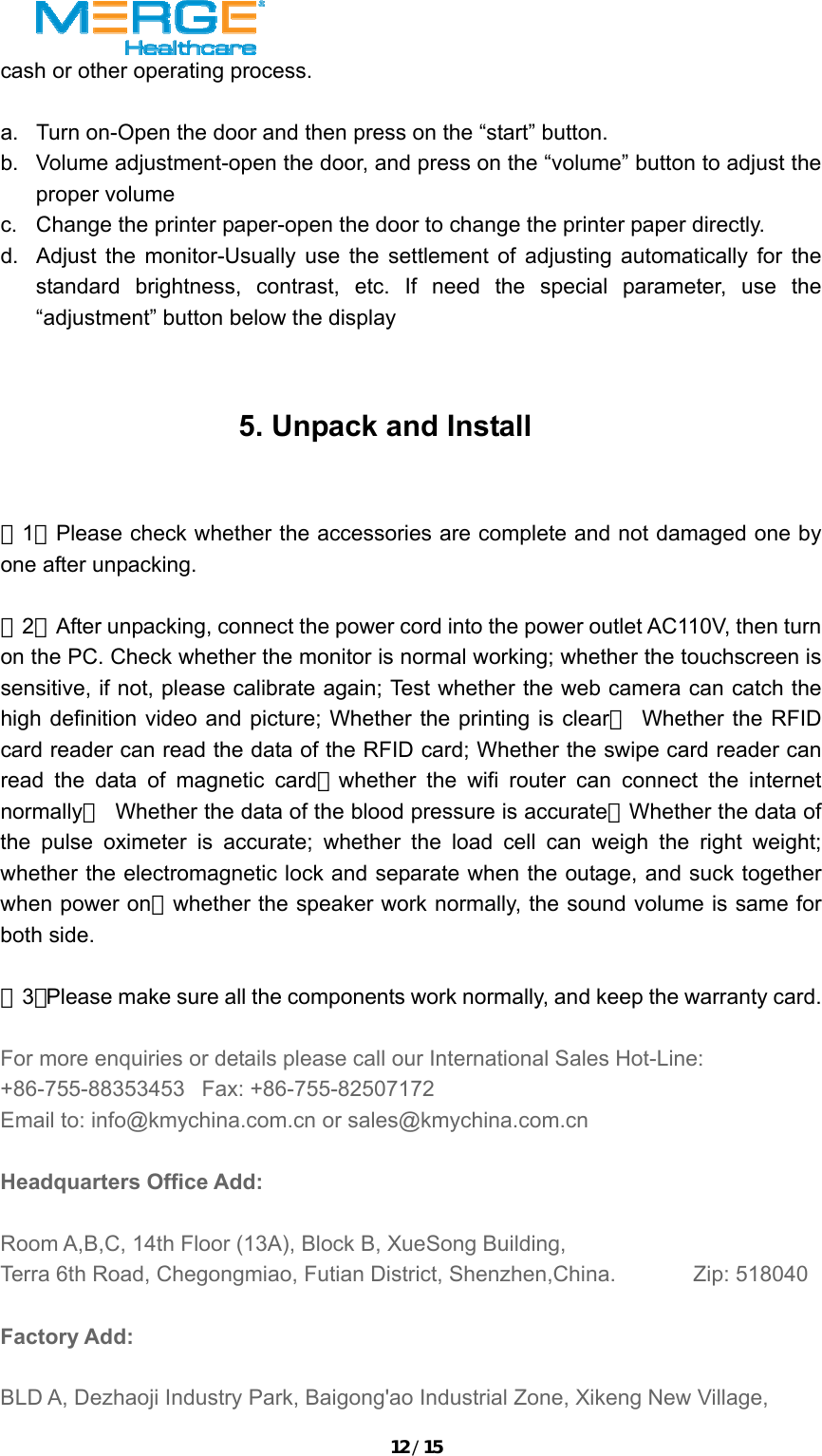 12/15cash or other operating process.    a.  Turn on-Open the door and then press on the &ldquo;start&rdquo; button. b.  Volume adjustment-open the door, and press on the &ldquo;volume&rdquo; button to adjust the proper volume c.  Change the printer paper-open the door to change the printer paper directly.   d.  Adjust the monitor-Usually use the settlement of adjusting automatically for the standard brightness, contrast, etc. If need the special parameter, use the &ldquo;adjustment&rdquo; button below the display 5. Unpack and Install  （1）Please check whether the accessories are complete and not damaged one by one after unpacking.    （2）After unpacking, connect the power cord into the power outlet AC110V, then turn on the PC. Check whether the monitor is normal working; whether the touchscreen is sensitive, if not, please calibrate again; Test whether the web camera can catch the high definition video and picture; Whether the printing is clear； Whether the RFID card reader can read the data of the RFID card; Whether the swipe card reader can read the data of magnetic card；whether the wifi router can connect the internet normally；  Whether the data of the blood pressure is accurate；Whether the data of the pulse oximeter is accurate; whether the load cell can weigh the right weight; whether the electromagnetic lock and separate when the outage, and suck together when power on；whether the speaker work normally, the sound volume is same for both side.    （3）Please make sure all the components work normally, and keep the warranty card.   For more enquiries or details please call our International Sales Hot-Line: +86-755-88353453   Fax: +86-755-82507172   Email to: info@kmychina.com.cn or sales@kmychina.com.cn  Headquarters Office Add:  Room A,B,C, 14th Floor (13A), Block B, XueSong Building,   Terra 6th Road, Chegongmiao, Futian District, Shenzhen,China.             Zip: 518040  Factory Add:    BLD A, Dezhaoji Industry Park, Baigong'ao Industrial Zone, Xikeng New Village, 