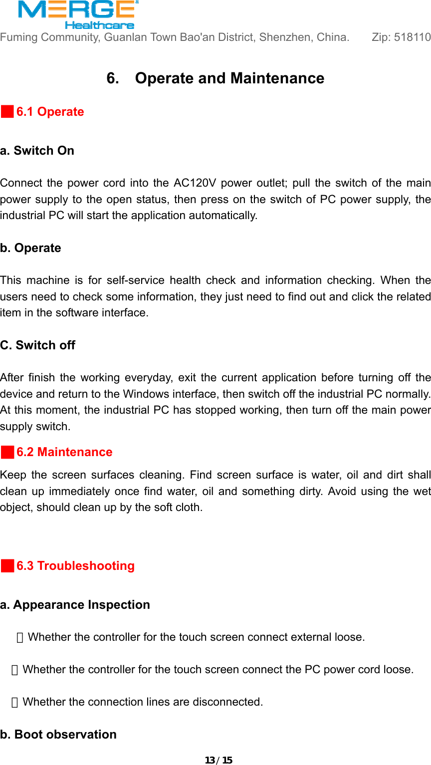 13/15Fuming Community, Guanlan Town Bao'an District, Shenzhen, China.       Zip: 518110  6.    Operate and Maintenance ■6.1 Operate  a. Switch On  Connect the power cord into the AC120V power outlet; pull the switch of the main power supply to the open status, then press on the switch of PC power supply, the industrial PC will start the application automatically.    b. Operate  This machine is for self-service health check and information checking. When the users need to check some information, they just need to find out and click the related item in the software interface.  C. Switch off  After finish the working everyday, exit the current application before turning off the device and return to the Windows interface, then switch off the industrial PC normally. At this moment, the industrial PC has stopped working, then turn off the main power supply switch.   ■6.2 Maintenance Keep the screen surfaces cleaning. Find screen surface is water, oil and dirt shall clean up immediately once find water, oil and something dirty. Avoid using the wet object, should clean up by the soft cloth.    ■6.3 Troubleshooting  a. Appearance Inspection    ★Whether the controller for the touch screen connect external loose.    ★Whether the controller for the touch screen connect the PC power cord loose.    ★Whether the connection lines are disconnected.  b. Boot observation 