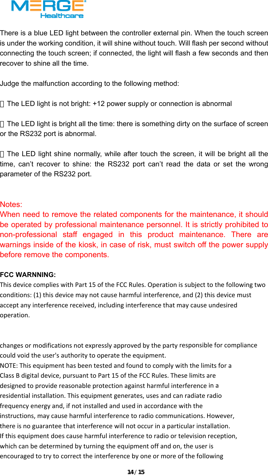 14/15 There is a blue LED light between the controller external pin. When the touch screen is under the working condition, it will shine without touch. Will flash per second without connecting the touch screen; if connected, the light will flash a few seconds and then recover to shine all the time.    Judge the malfunction according to the following method:    ★The LED light is not bright: +12 power supply or connection is abnormal  ★The LED light is bright all the time: there is something dirty on the surface of screen or the RS232 port is abnormal.  ★The LED light shine normally, while after touch the screen, it will be bright all the time, can&rsquo;t recover to shine: the RS232 port can&rsquo;t read the data or set the wrong parameter of the RS232 port.     Notes: When need to remove the related components for the maintenance, it should be operated by professional maintenance personnel. It is strictly prohibited to non-professional staff engaged in this product maintenance. There are warnings inside of the kiosk, in case of risk, must switch off the power supply before remove the components.  FCC WARNNING: ThisdevicecomplieswithPart15oftheFCCRules.Operationissubjecttothefollowingtwoconditions:(1)thisdevicemaynotcauseharmfulinterference,and(2)thisdevicemustacceptanyinterferencereceived,includinginterferencethatmaycauseundesiredoperation.changesormodificationsnotexpresslyapprovedbythepartyresponsibleforcompliancecouldvoidtheuser'sauthoritytooperatetheequipment.NOTE:ThisequipmenthasbeentestedandfoundtocomplywiththelimitsforaClassBdigitaldevice,pursuanttoPart15oftheFCCRules.Theselimitsaredesignedtoprovidereasonableprotectionagainstharmfulinterferenceinaresidentialinstallation.Thisequipmentgenerates,usesandcanradiateradiofrequencyenergyand,ifnotinstalledandusedinaccordancewiththeinstructions,maycauseharmfulinterferencetoradiocommunications.However,thereisnoguaranteethatinterferencewillnotoccurinaparticularinstallation.Ifthisequipmentdoescauseharmfulinterferencetoradioortelevisionreception,whichcanbedeterminedbyturningtheequipmentoffandon,theuserisencouragedtotrytocorrecttheinterferencebyoneormoreofthefollowing