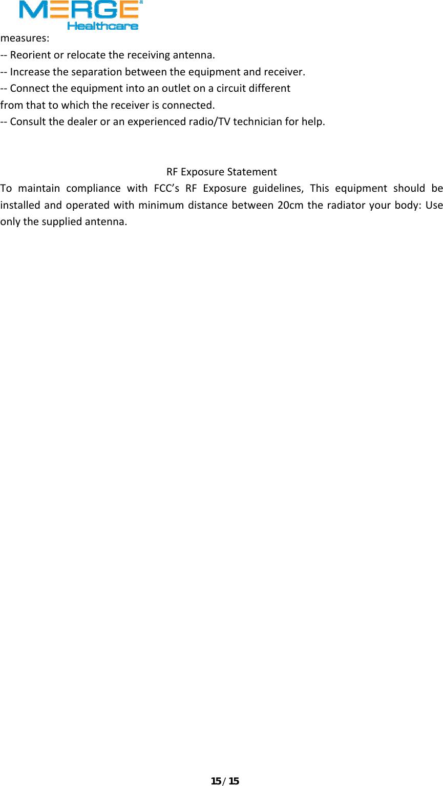 15/15measures:‐‐Reorientorrelocatethereceivingantenna.‐‐Increasetheseparationbetweentheequipmentandreceiver.‐‐Connecttheequipmentintoanoutletonacircuitdifferentfromthattowhichthereceiverisconnected.‐‐Consultthedealeroranexperiencedradio/TVtechnicianforhelp.RFExposureStatementTomaintaincompliancewithFCC&rsquo;sRFExposureguidelines,Thisequipmentshouldbeinstalledandoperatedwithminimumdistancebetween20cmtheradiatoryourbody:Useonlythesuppliedantenna. 