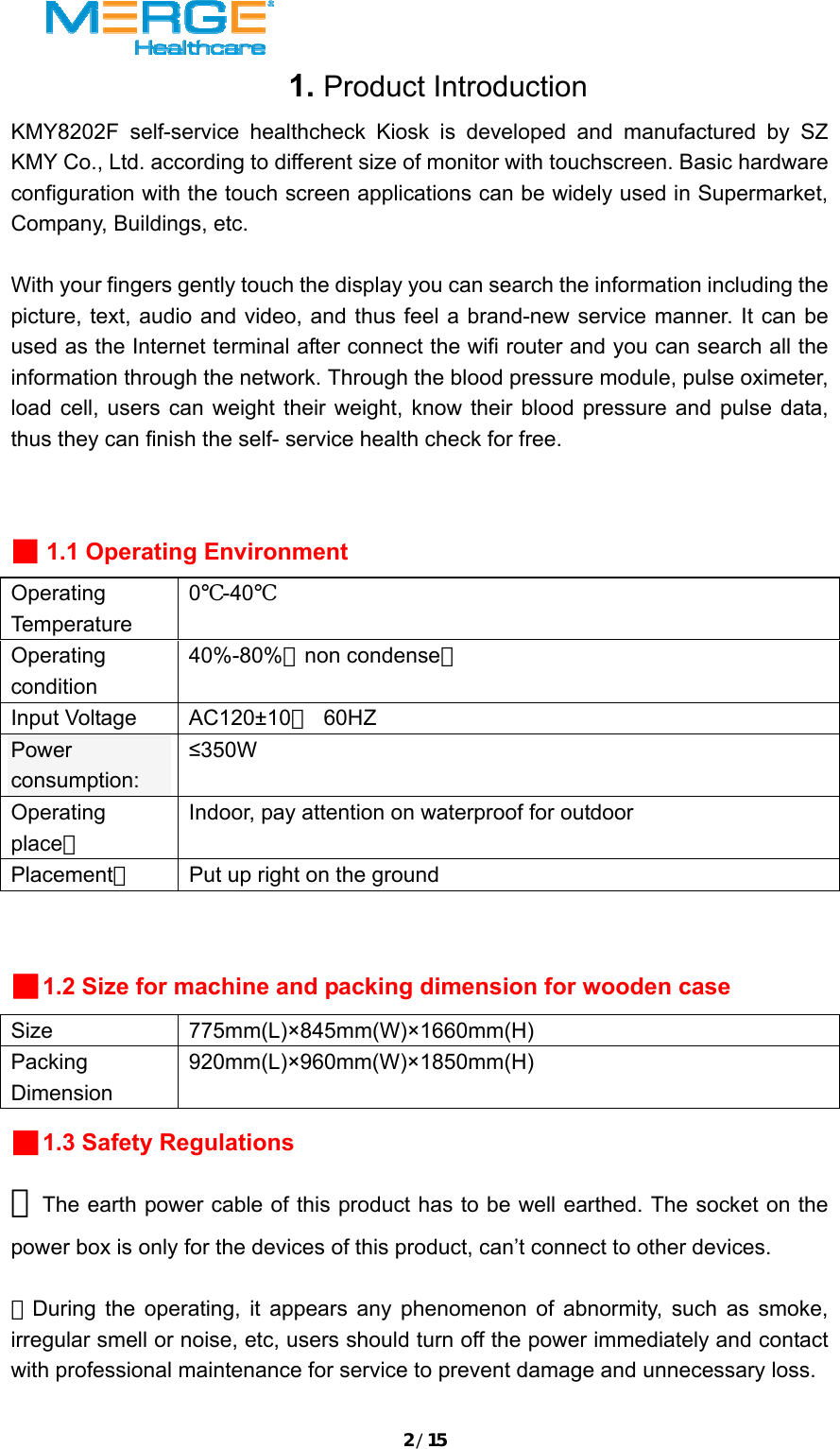 2/151. Product Introduction KMY8202F self-service healthcheck Kiosk is developed and manufactured by SZ KMY Co., Ltd. according to different size of monitor with touchscreen. Basic hardware configuration with the touch screen applications can be widely used in Supermarket, Company, Buildings, etc.    With your fingers gently touch the display you can search the information including the picture, text, audio and video, and thus feel a brand-new service manner. It can be used as the Internet terminal after connect the wifi router and you can search all the information through the network. Through the blood pressure module, pulse oximeter, load cell, users can weight their weight, know their blood pressure and pulse data, thus they can finish the self- service health check for free.    ■ 1.1 Operating Environment Operating Temperature 0℃-40℃ Operating condition 40%-80%（non condense） Input Voltage  AC120&plusmn;10％ 60HZ Power consumption:  &le;350W Operating place： Indoor, pay attention on waterproof for outdoor Placement：  Put up right on the ground  ■1.2 Size for machine and packing dimension for wooden case Size 775mm(L)&times;845mm(W)&times;1660mm(H) Packing Dimension 920mm(L)&times;960mm(W)&times;1850mm(H) ■1.3 Safety Regulations ★The earth power cable of this product has to be well earthed. The socket on the power box is only for the devices of this product, can&rsquo;t connect to other devices.  ★During the operating, it appears any phenomenon of abnormity, such as smoke, irregular smell or noise, etc, users should turn off the power immediately and contact with professional maintenance for service to prevent damage and unnecessary loss.  